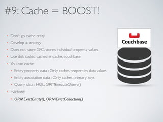 #9: Cache = BOOST! 
• Don’t go cache crazy 
• Develop a strategy 
• Does not store CFC, stores individual property values 
• Use distributed caches: ehcache, couchbase 
• You can cache: 
• Entity property data : Only caches properties data values 
• Entity association data : Only caches primary keys 
• Query data : HQL, ORMExecuteQuery() 
• Evictions: 
• ORMEvictEntity(), ORMEvictCollection() 
 