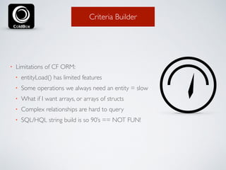 Criteria Builder 
• Limitations of CF ORM: 
• entityLoad() has limited features 
• Some operations we always need an entity = slow 
• What if I want arrays, or arrays of structs 
• Complex relationships are hard to query 
• SQL/HQL string build is so 90’s == NOT FUN! 
 