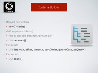 Criteria Builder 
• Request new criteria 
• newCriteria() 
• Add simple restriction(s) 
• Find all cars sold between April and July 
• Use between() 
• Get results 
• Use list( max, offset, timeout, sortOrder, ignoreCase, asQuery ) 
• Get counts 
• Use count() 
 