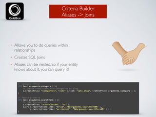 Criteria Builder 
Aliases -> Joins 
• Allows you to do queries within 
relationships 
• Creates SQL Joins 
• Aliases can be nested, so if your entity 
knows about it, you can query it! 
 