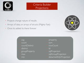 Criteria Builder 
Projections 
• Projects change nature of results 
• Arrays of data, or arrays of structs (Mighty Fast) 
• Once its added its there forever 
• avg 
• count 
• countDistinct 
• distinct 
• groupProperty 
• max 
• min 
• property 
• sum 
• rowCount 
• id 
• sqlProjection 
• sqlGroupProjection 
• detachedSQLProjection 
 