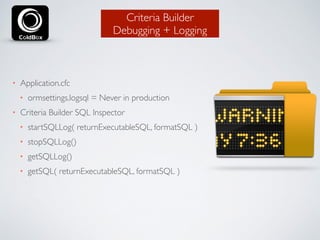 Criteria Builder 
Debugging + Logging 
• Application.cfc 
• ormsettings.logsql = Never in production 
• Criteria Builder SQL Inspector 
• startSQLLog( returnExecutableSQL, formatSQL ) 
• stopSQLLog() 
• getSQLLog() 
• getSQL( returnExecutableSQL, formatSQL ) 
 