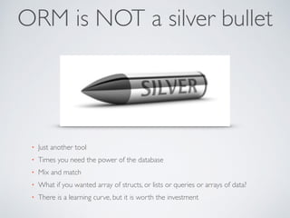ORM is NOT a silver bullet 
• Just another tool 
• Times you need the power of the database 
• Mix and match 
• What if you wanted array of structs, or lists or queries or arrays of data? 
• There is a learning curve, but it is worth the investment 
 