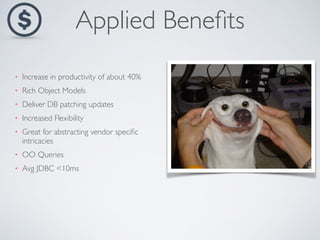 Applied Benefits 
• Increase in productivity of about 40% 
• Rich Object Models 
• Deliver DB patching updates 
• Increased Flexibility 
• Great for abstracting vendor specific 
intricacies 
• OO Queries 
• Avg JDBC <10ms 
 