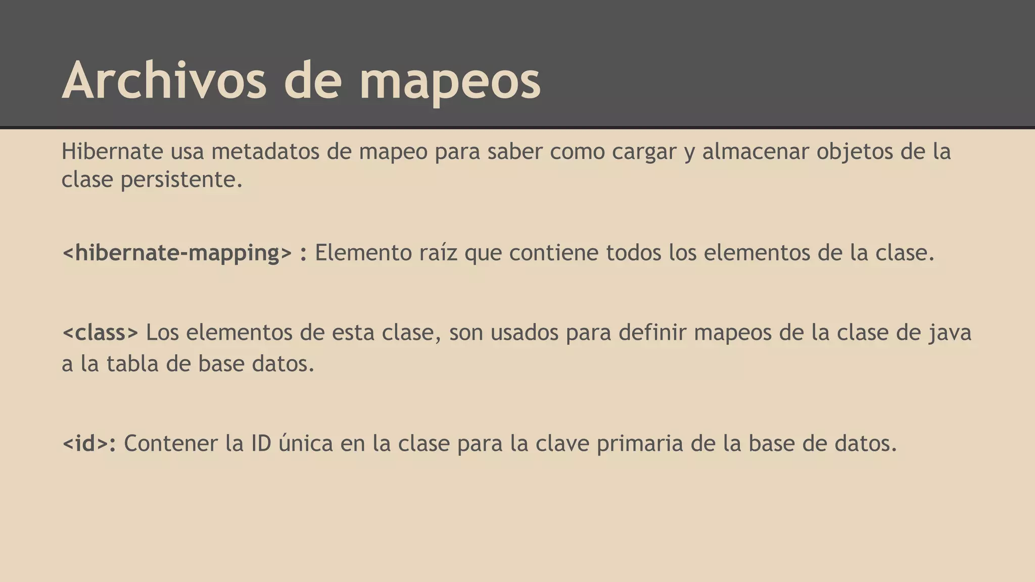 Archivos de mapeos
Hibernate usa metadatos de mapeo para saber como cargar y almacenar objetos de la
clase persistente.
<hibernate-mapping> : Elemento raíz que contiene todos los elementos de la clase.
<class> Los elementos de esta clase, son usados para definir mapeos de la clase de java
a la tabla de base datos.
<id>: Contener la ID única en la clase para la clave primaria de la base de datos.
 