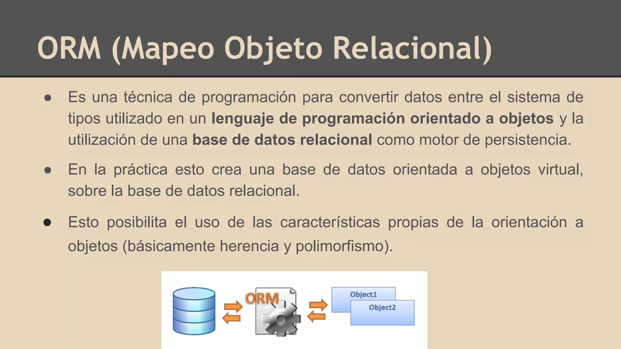 ORM (Mapeo Objeto Relacional)
● Es una técnica de programación para convertir datos entre el sistema de
tipos utilizado en un lenguaje de programación orientado a objetos y la
utilización de una base de datos relacional como motor de persistencia.
● En la práctica esto crea una base de datos orientada a objetos virtual,
sobre la base de datos relacional.
● Esto posibilita el uso de las características propias de la orientación a
objetos (básicamente herencia y polimorfismo).
 