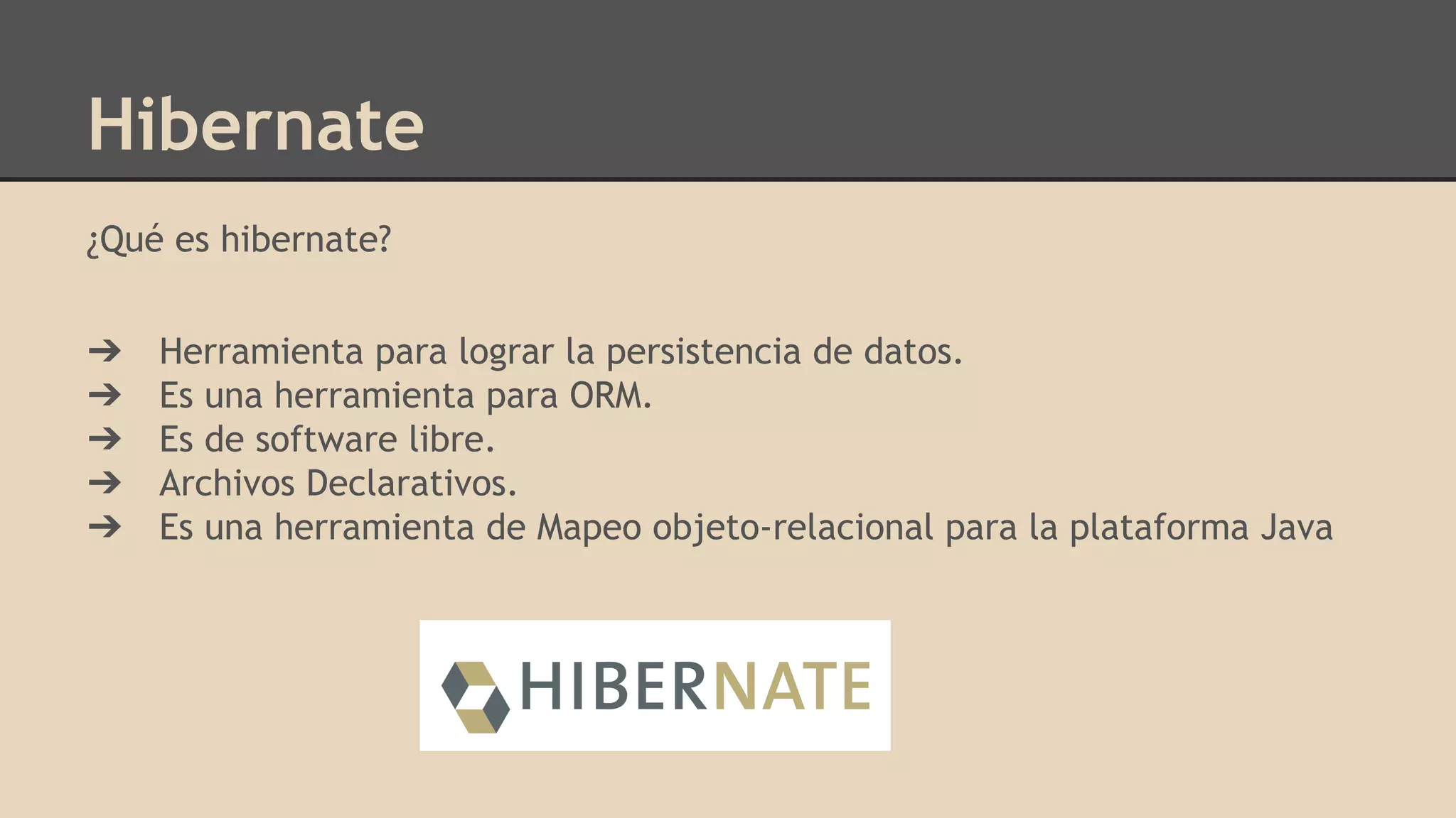 Hibernate
¿Qué es hibernate?
➔ Herramienta para lograr la persistencia de datos.
➔ Es una herramienta para ORM.
➔ Es de software libre.
➔ Archivos Declarativos.
➔ Es una herramienta de Mapeo objeto-relacional para la plataforma Java
 