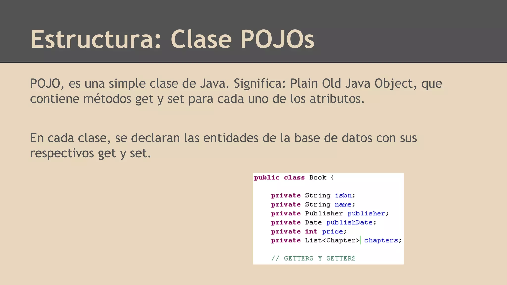 Estructura: Clase POJOs
POJO, es una simple clase de Java. Significa: Plain Old Java Object, que
contiene métodos get y set para cada uno de los atributos.
En cada clase, se declaran las entidades de la base de datos con sus
respectivos get y set.
 