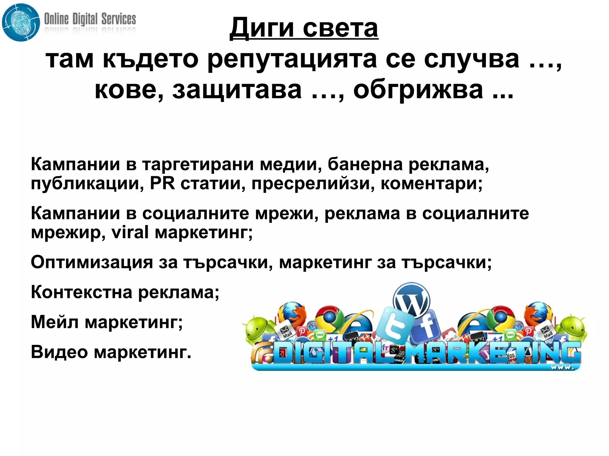 Диги света
там където репутацията се случва …,
кове, защитава …, обгрижва ...
Кампании в таргетирани медии, банерна реклама,
публикации, PR статии, пресрелийзи, коментари;
Кампании в социалните мрежи, реклама в социалните
мрежир, viral маркетинг;
Оптимизация за търсачки, маркетинг за търсачки;
Контекстна реклама;
Мейл маркетинг;
Видео маркетинг.
 