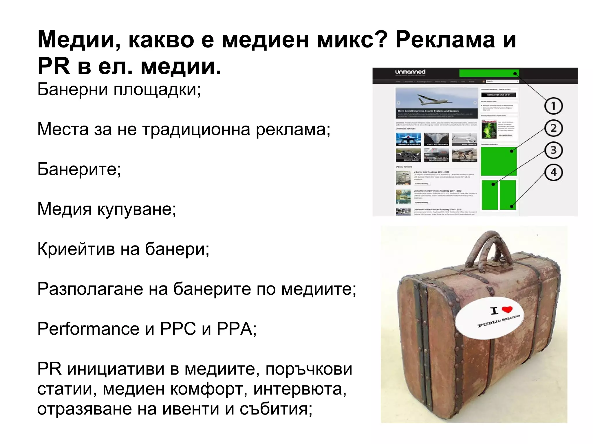Медии, какво е медиен микс? Реклама и
PR в ел. медии.
Банерни площадки;
Места за не традиционна реклама;
Банерите;
Медия купуване;
Криейтив на банери;
Разполагане на банерите по медиите;
Performance и PPC и PPA;
PR инициативи в медиите, поръчкови
статии, медиен комфорт, интервюта,
отразяване на ивенти и събития;
 