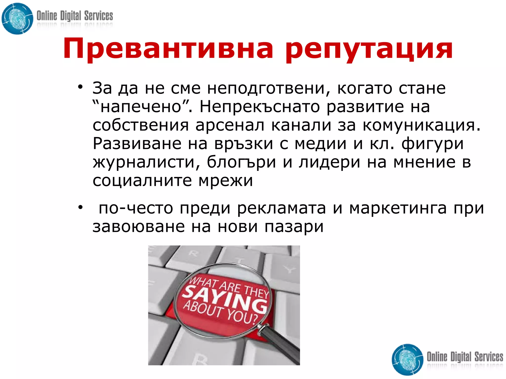 Превантивна репутация

За да не сме неподготвени, когато стане
“напечено”. Непрекъснато развитие на
собствения арсенал канали за комуникация.
Развиване на връзки с медии и кл. фигури
журналисти, блогъри и лидери на мнение в
социалните мрежи
• по-често преди рекламата и маркетинга при
завоюване на нови пазари
 