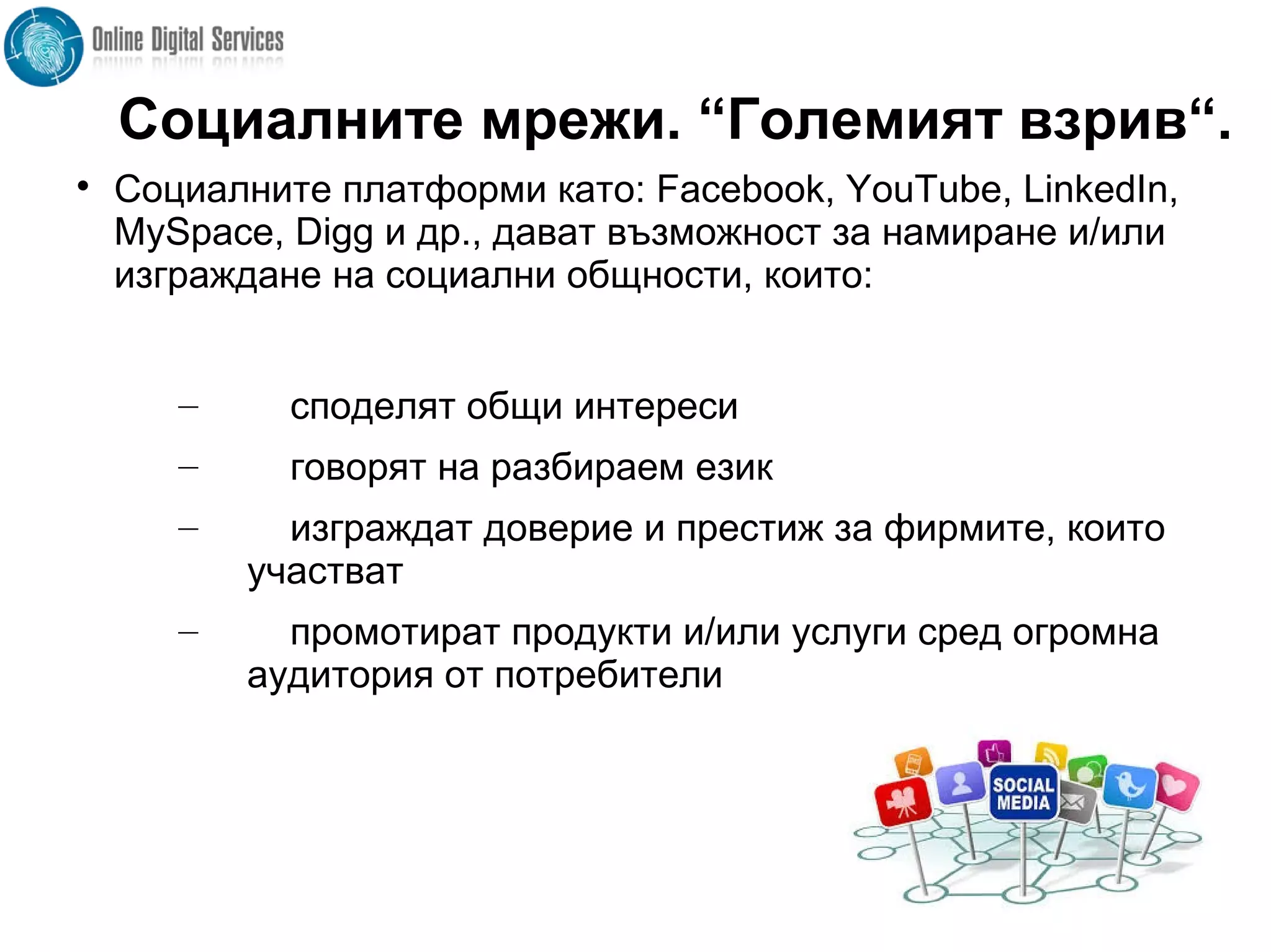 Социалните мрежи. “Големият взрив“.

Социалните платформи като: Facebook, YouTube, LinkedIn,
MySpace, Digg и др., дават възможност за намиране и/или
изграждане на социални общности, които:
– споделят общи интереси
– говорят на разбираем език
– изграждат доверие и престиж за фирмите, които
участват
– промотират продукти и/или услуги сред огромна
аудитория от потребители
 