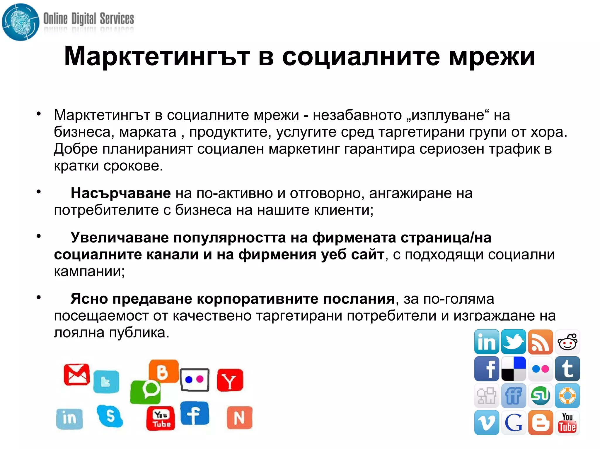 Марктетингът в социалните мрежи

Марктетингът в социалните мрежи - незабавното „изплуване“ на
бизнеса, марката , продуктите, услугите сред таргетирани групи от хора.
Добре планираният социален маркетинг гарантира сериозен трафик в
кратки срокове.

Насърчаване на по-активно и отговорно, ангажиране на
потребителите с бизнеса на нашите клиенти;

Увеличаване популярността на фирмената страница/на
социалните канали и на фирмения уеб сайт, с подходящи социални
кампании;

Ясно предаване корпоративните послания, за по-голяма
посещаемост от качествено таргетирани потребители и изграждане на
лоялна публика.
 