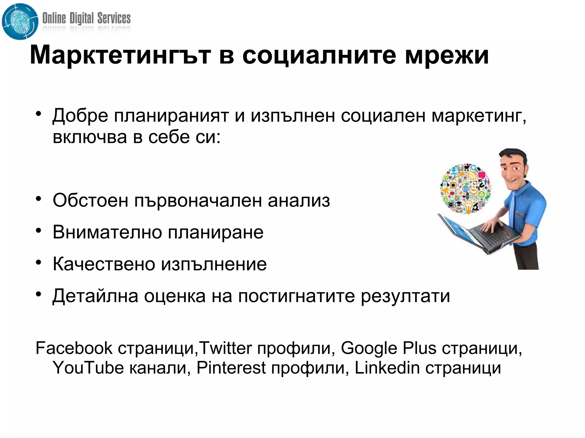 Марктетингът в социалните мрежи

Добре планираният и изпълнен социален маркетинг,
включва в себе си:

Обстоен първоначален анализ

Внимателно планиране

Качествено изпълнение

Детайлна оценка на постигнатите резултати
Facebook страници,Twitter профили, Google Plus страници,
YouTube канали, Pinterest профили, Linkedin страници
 
