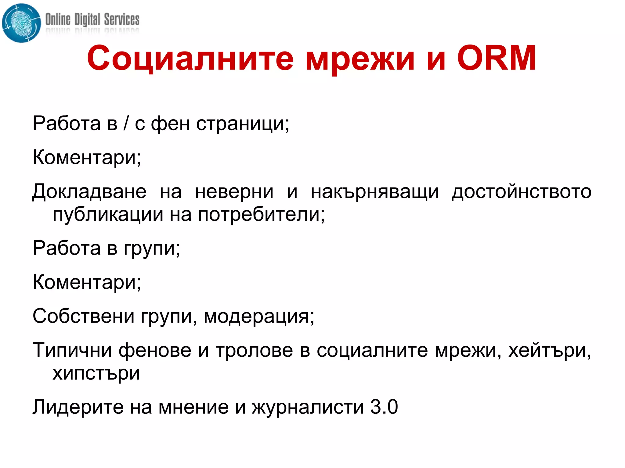 Социалните мрежи и ORM
Работа в / с фен страници;
Коментари;
Докладване на неверни и накърняващи достойнството
публикации на потребители;
Работа в групи;
Коментари;
Собствени групи, модерация;
Типични фенове и тролове в социалните мрежи, хейтъри,
хипстъри
Лидерите на мнение и журналисти 3.0
 