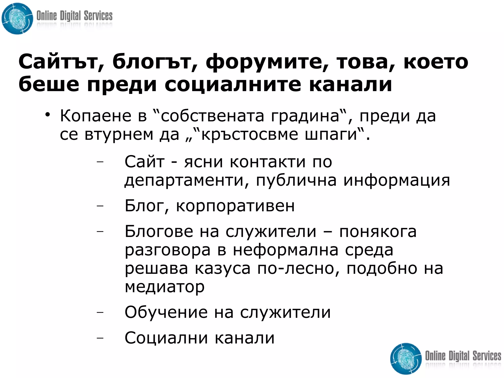 Сайтът, блогът, форумите, това, което
беше преди социалните канали

Копаене в “собствената градина“, преди да
се втурнем да „“кръстосвме шпаги“.
− Сайт - ясни контакти по
департаменти, публична информация
− Блог, корпоративен
− Блогове на служители – понякога
разговора в неформална среда
решава казуса по-лесно, подобно на
медиатор
− Обучение на служители
− Социални канали
 