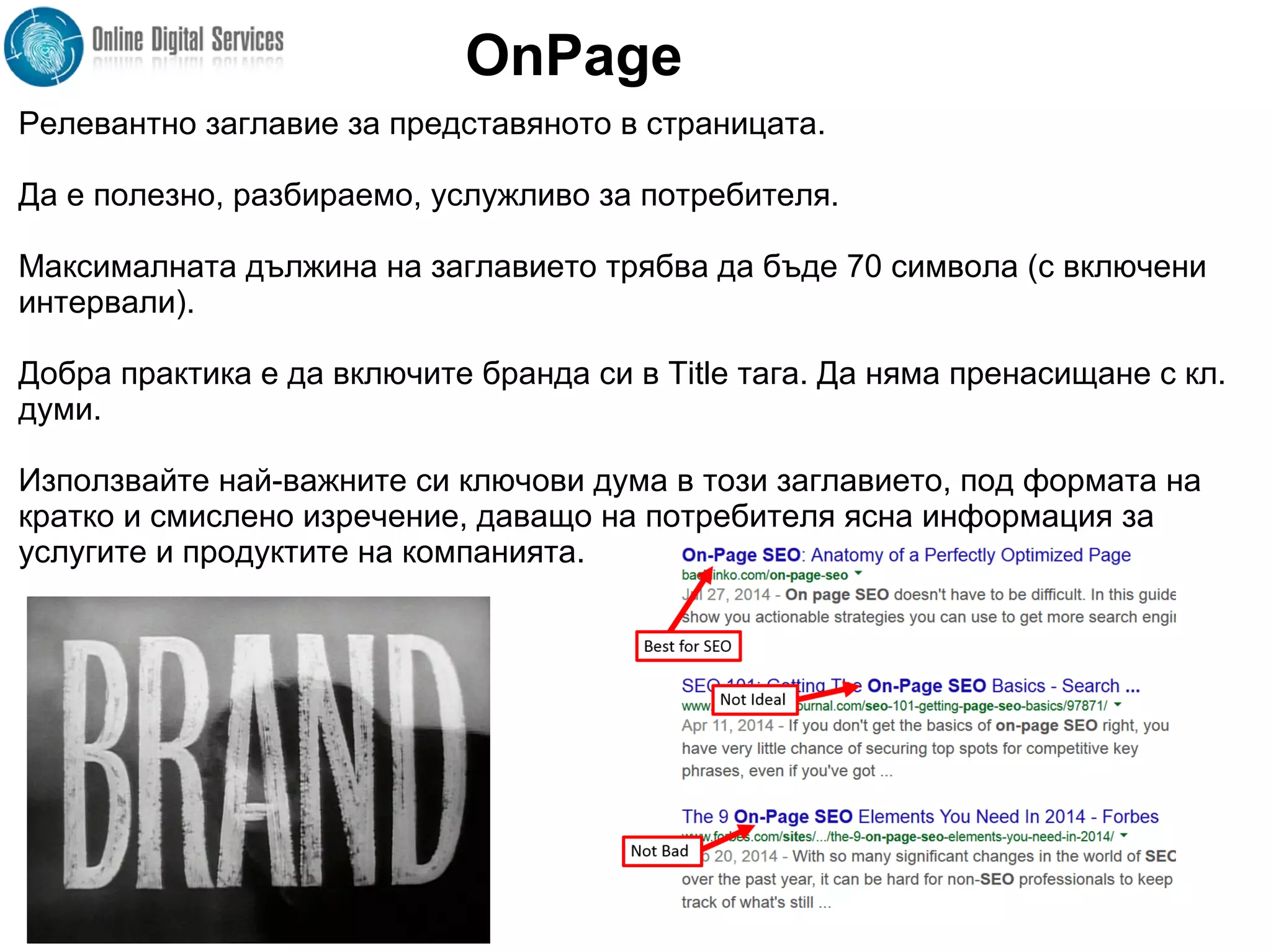 Релевантно заглавие за представяното в страницата.
Да е полезно, разбираемо, услужливо за потребителя.
Максималната дължина на заглавието трябва да бъде 70 символа (с включени
интервали).
Добра практика е да включите бранда си в Title тага. Да няма пренасищане с кл.
думи.
Използвайте най-важните си ключови дума в този заглавието, под формата на
кратко и смислено изречение, даващо на потребителя ясна информация за
услугите и продуктите на компанията.
OnPage
 