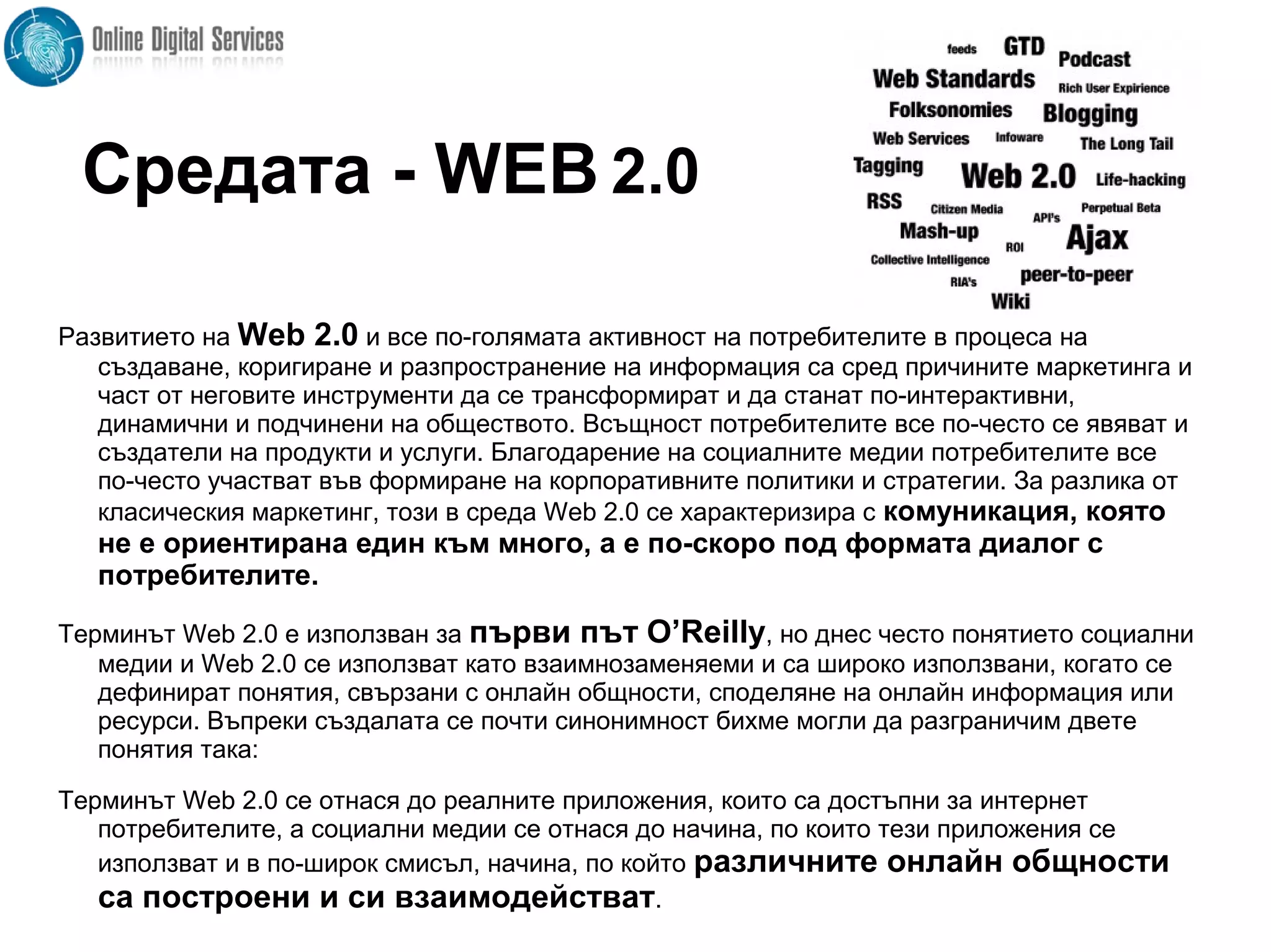 Развитието на Web 2.0 и все по-голямата активност на потребителите в процеса на
създаване, коригиране и разпространение на информация са сред причините маркетинга и
част от неговите инструменти да се трансформират и да станат по-интерактивни,
динамични и подчинени на обществото. Всъщност потребителите все по-често се явяват и
създатели на продукти и услуги. Благодарение на социалните медии потребителите все
по-често участват във формиране на корпоративните политики и стратегии. За разлика от
класическия маркетинг, този в среда Web 2.0 се характеризира с комуникация, която
не е ориентирана един към много, а е по-скоро под формата диалог с
потребителите.
Терминът Web 2.0 е използван за първи път O’Reilly, но днес често понятието социални
медии и Web 2.0 се използват като взаимнозаменяеми и са широко използвани, когато се
дефинират понятия, свързани с онлайн общности, споделяне на онлайн информация или
ресурси. Въпреки създалата се почти синонимност бихме могли да разграничим двете
понятия така:
Терминът Web 2.0 се отнася до реалните приложения, които са достъпни за интернет
потребителите, а социални медии се отнася до начина, по които тези приложения се
използват и в по-широк смисъл, начина, по който различните онлайн общности
са построени и си взаимодействат.
Средата - WEB 2.0
 