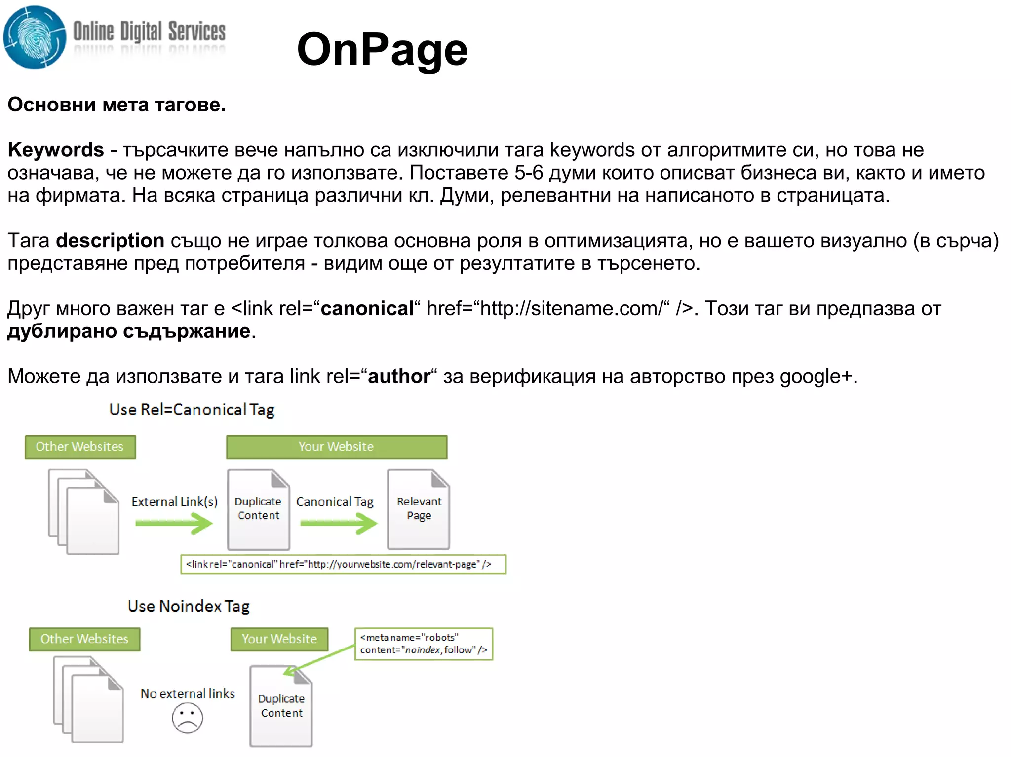 Основни мета тагове.
Keywords - търсачките вече напълно са изключили тага keywords от алгоритмите си, но това не
означава, че не можете да го използвате. Поставете 5-6 думи които описват бизнеса ви, както и името
на фирмата. На всяка страница различни кл. Думи, релевантни на написаното в страницата.
Тага description също не играе толкова основна роля в оптимизацията, но е вашето визуално (в сърча)
представяне пред потребителя - видим още от резултатите в търсенето.
Друг много важен таг е <link rel=“canonical“ href=“http://sitename.com/“ />. Този таг ви предпазва от
дублирано съдържание.
Можете да използвате и тага link rel=“author“ за верификация на авторство през google+.
OnPage
 