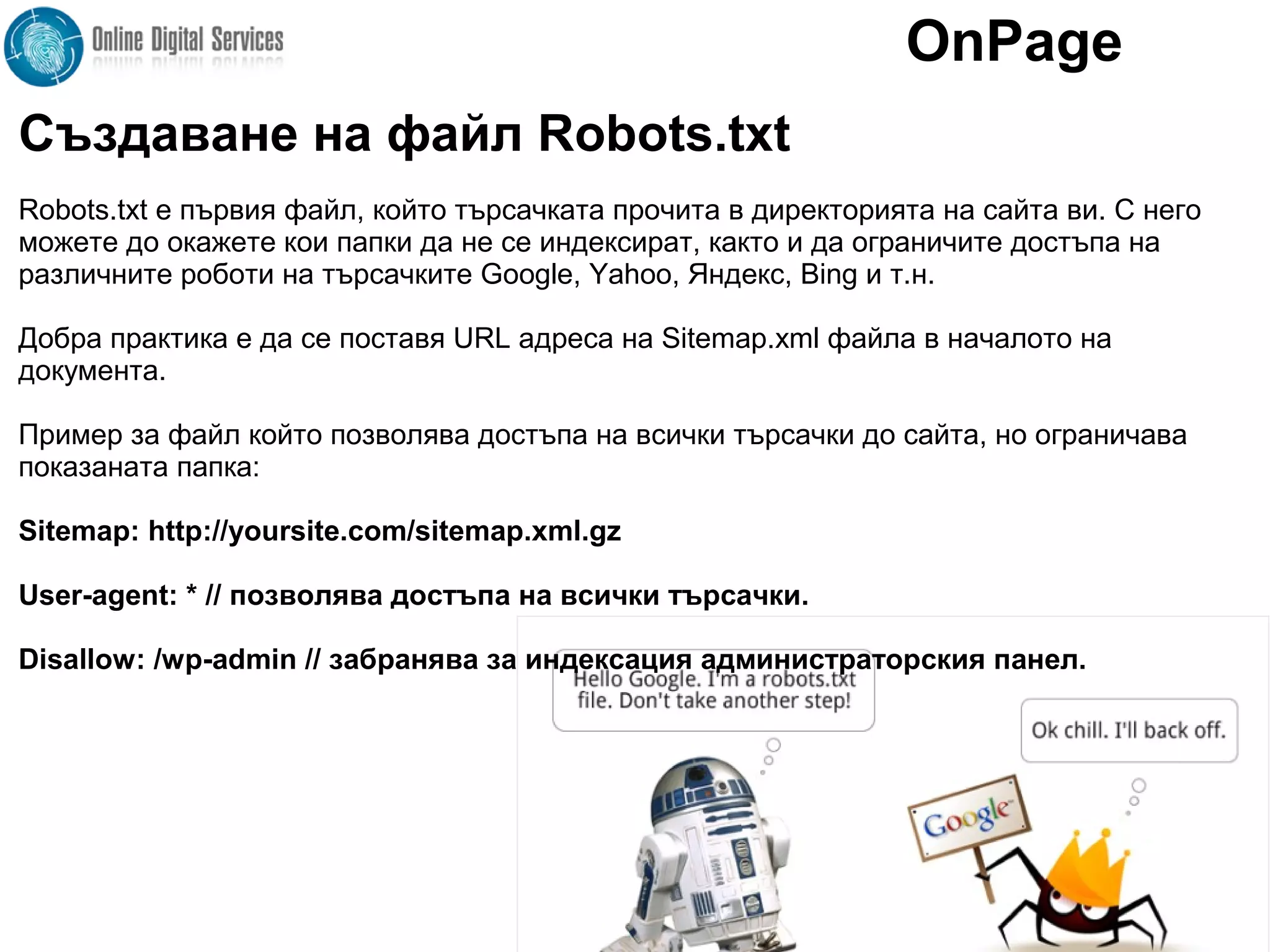 Създаване на файл Robots.txt
Robots.txt е първия файл, който търсачката прочита в директорията на сайта ви. С него
можете до окажете кои папки да не се индексират, както и да ограничите достъпа на
различните роботи на търсачките Google, Yahoo, Яндекс, Bing и т.н.
Добра практика е да се поставя URL адреса на Sitemap.xml файла в началото на
документа.
Пример за файл който позволява достъпа на всички търсачки до сайта, но ограничава
показаната папка:
Sitemap: http://yoursite.com/sitemap.xml.gz
User-agent: * // позволява достъпа на всички търсачки.
Disallow: /wp-admin // забранява за индексация администраторския панел.
OnPage
 