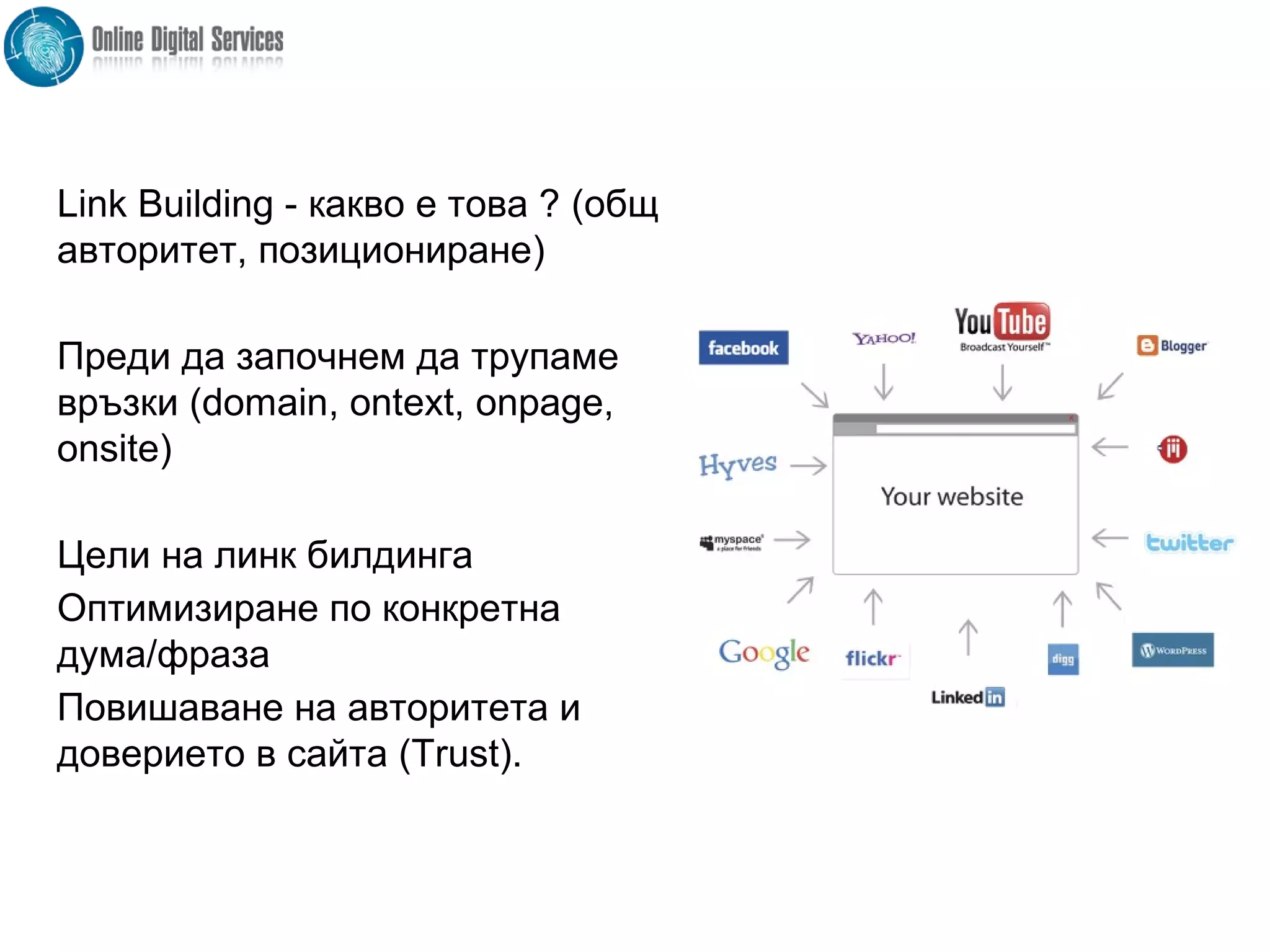 Link Building - какво е това ? (общ
авторитет, позициониране)
Преди да започнем да трупаме
връзки (domain, ontext, onpage,
onsite)
Цели на линк билдинга
Оптимизиране по конкретна
дума/фраза
Повишаване на авторитета и
доверието в сайта (Trust).
 