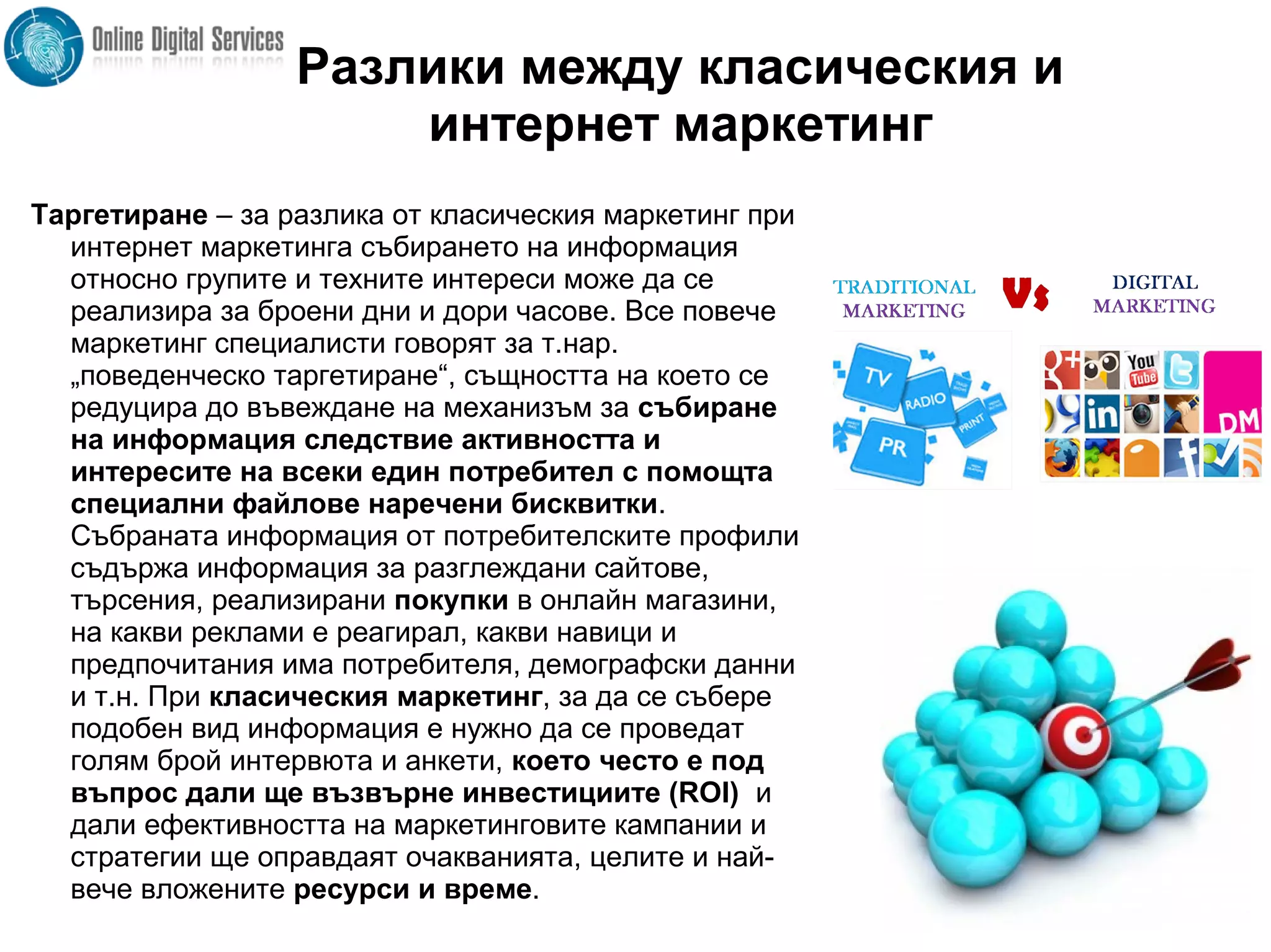 Разлики между класическия и
интернет маркетинг
Таргетиране – за разлика от класическия маркетинг при
интернет маркетинга събирането на информация
относно групите и техните интереси може да се
реализира за броени дни и дори часове. Все повече
маркетинг специалисти говорят за т.нар.
„поведенческо таргетиране“, същността на което се
редуцира до въвеждане на механизъм за събиране
на информация следствие активността и
интересите на всеки един потребител с помощта
специални файлове наречени бисквитки.
Събраната информация от потребителските профили
съдържа информация за разглеждани сайтове,
търсения, реализирани покупки в онлайн магазини,
на какви реклами е реагирал, какви навици и
предпочитания има потребителя, демографски данни
и т.н. При класическия маркетинг, за да се събере
подобен вид информация е нужно да се проведат
голям брой интервюта и анкети, което често е под
въпрос дали ще възвърне инвестициите (ROI) и
дали ефективността на маркетинговите кампании и
стратегии ще оправдаят очакванията, целите и най-
вече вложените ресурси и време.
 