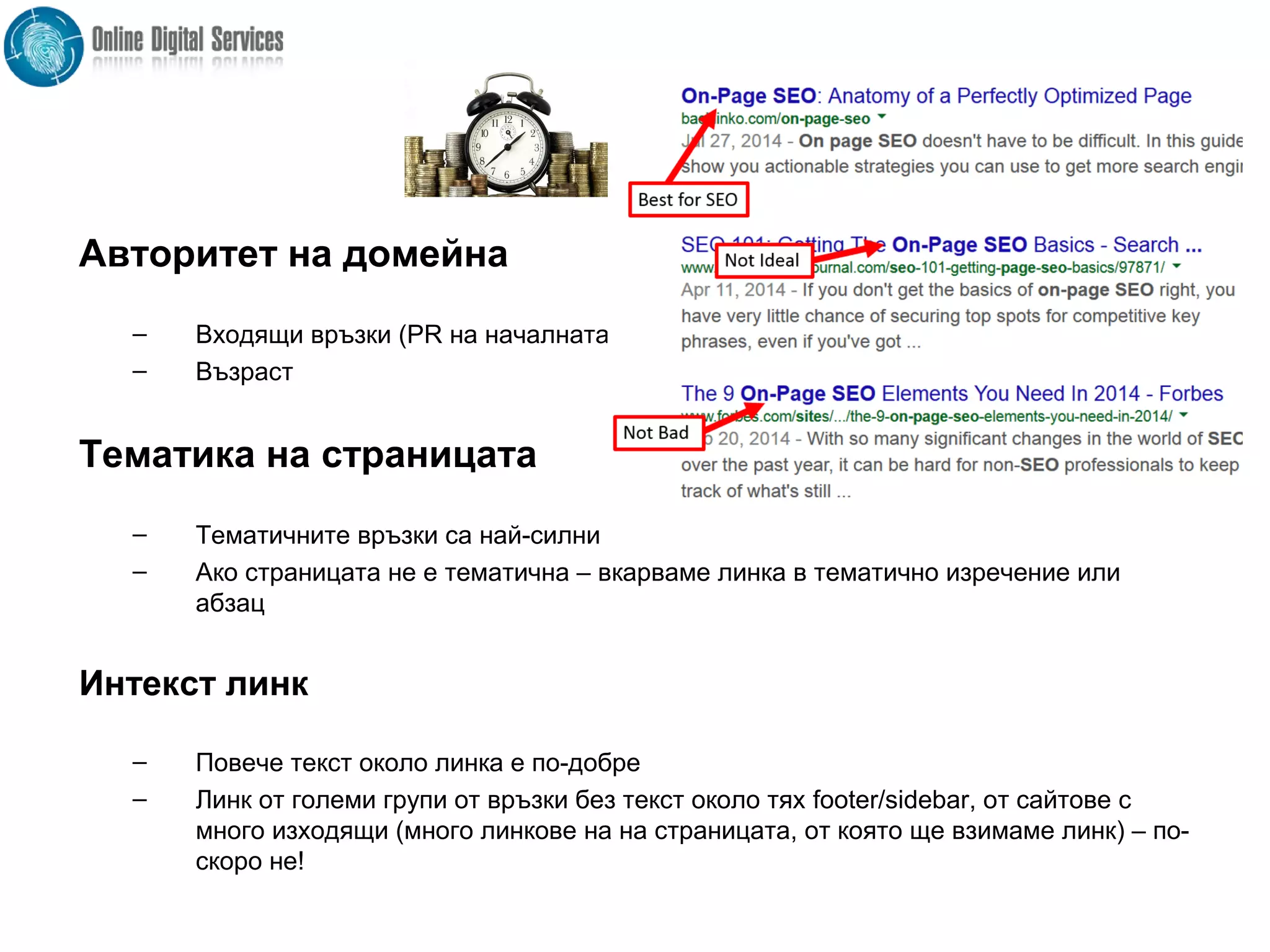 .
Авторитет на домейна
– Входящи връзки (PR на началната)
– Възраст
Тематика на страницата
– Тематичните връзки са най-силни
– Ако страницата не е тематична – вкарваме линка в тематично изречение или
абзац
Интекст линк
– Повече текст около линка е по-добре
– Линк от големи групи от връзки без текст около тях footer/sidebar, от сайтове с
много изходящи (много линкове на на страницата, от която ще взимаме линк) – по-
скоро не!
 