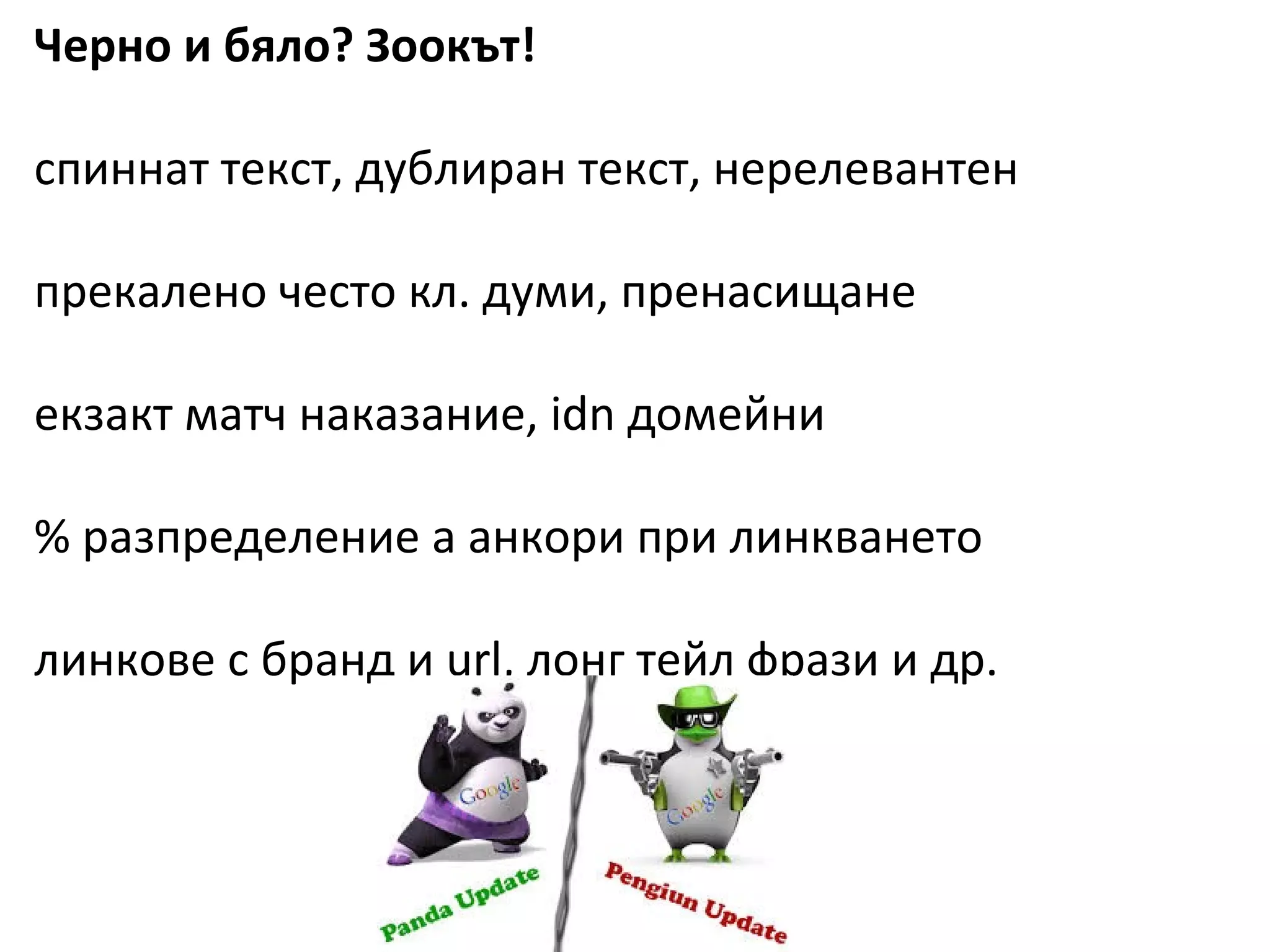 SEO
Черно и бяло? Зоокът!
спиннат текст, дублиран текст, нерелевантен
прекалено често кл. думи, пренасищане
екзакт матч наказание, idn домейни
% разпределение а анкори при линкването
линкове с бранд и url, лонг тейл фрази и др.
 