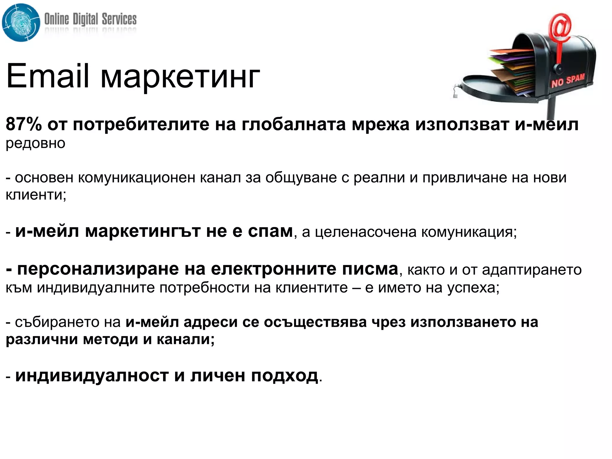 87% от потребителите на глобалната мрежа използват и-мейл
редовно
- основен комуникационен канал за общуване с реални и привличане на нови
клиенти;
- и-мейл маркетингът не е спам, а целенасочена комуникация;
- персонализиране на електронните писма, както и от адаптирането
към индивидуалните потребности на клиентите – е името на успеха;
- събирането на и-мейл адреси се осъществява чрез използването на
различни методи и канали;
- индивидуалност и личен подход.
Email маркетинг
 