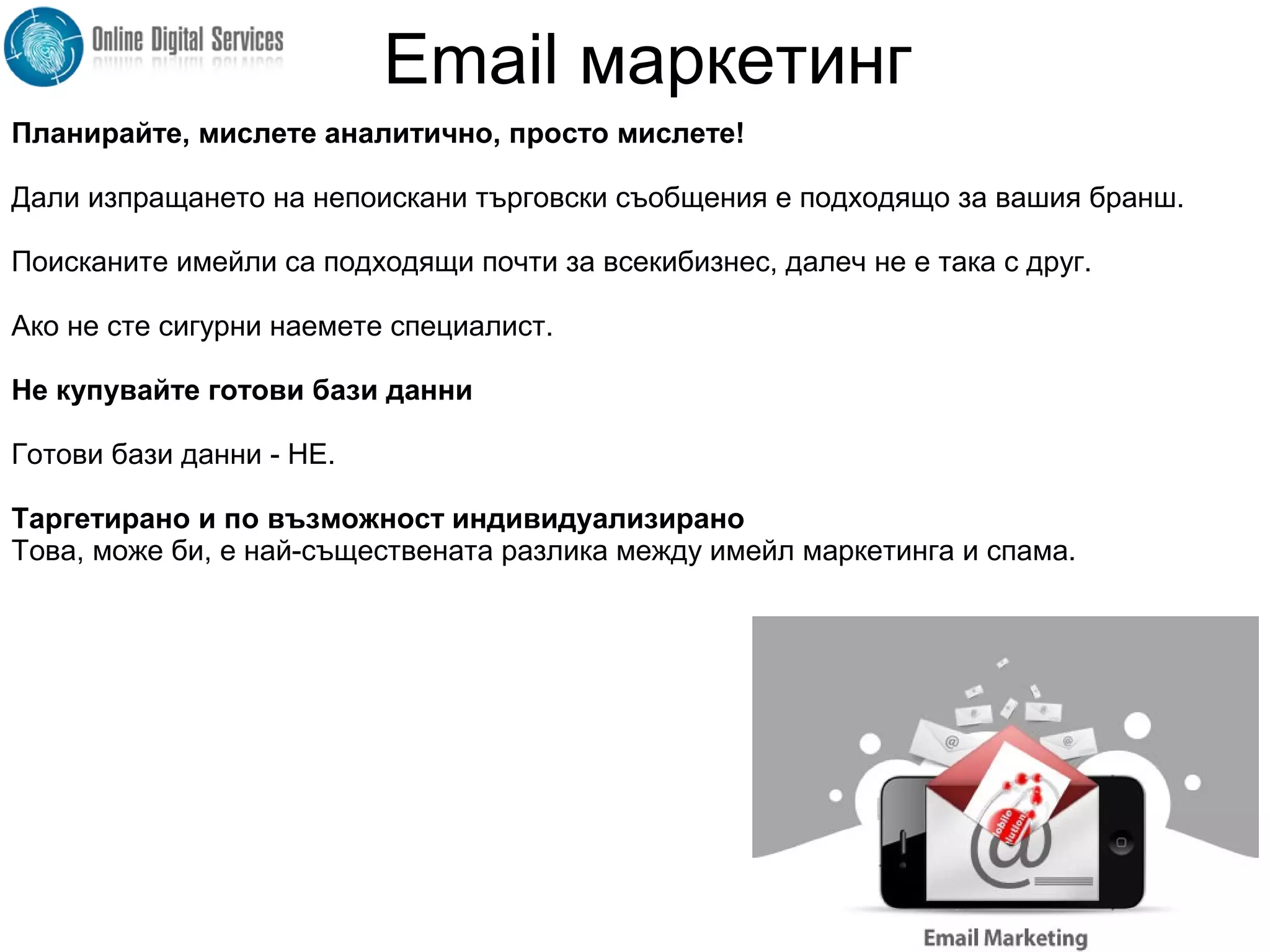 Планирайте, мислете аналитично, просто мислете!
Дали изпращането на непоискани търговски съобщения е подходящо за вашия бранш.
Поисканите имейли са подходящи почти за всекибизнес, далеч не е така с друг.
Ако не сте сигурни наемете специалист.
Не купувайте готови бази данни
Готови бази данни - НЕ.
Таргетирано и по възможност индивидуализирано
Това, може би, е най-съществената разлика между имейл маркетинга и спама.
Email маркетинг
 