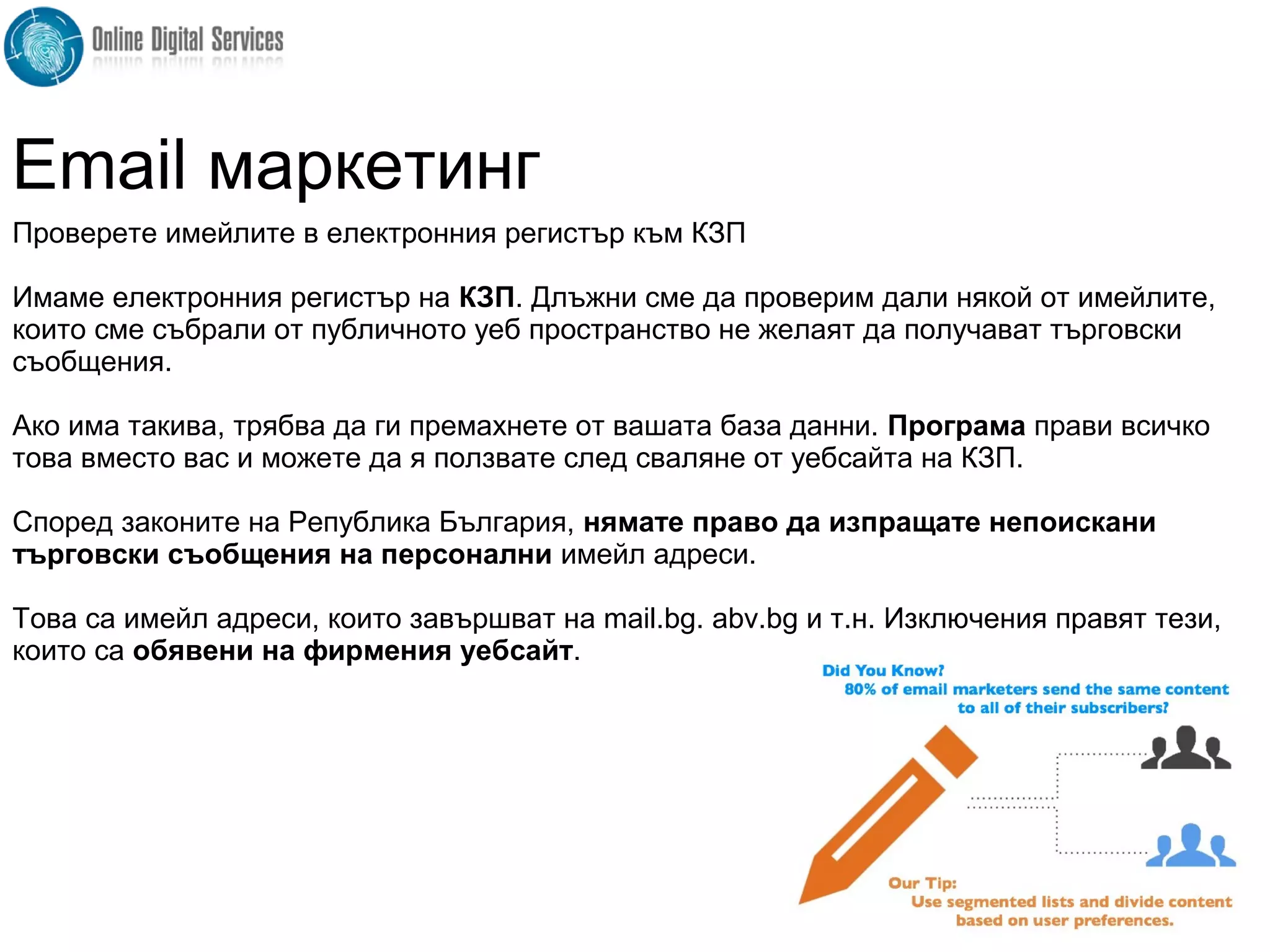 Проверете имейлите в електронния регистър към КЗП
Имаме електронния регистър на КЗП. Длъжни сме да проверим дали някой от имейлите,
които сме събрали от публичното уеб пространство не желаят да получават търговски
съобщения.
Ако има такива, трябва да ги премахнете от вашата база данни. Програма прави всичко
това вместо вас и можете да я ползвате след сваляне от уебсайта на КЗП.
Според законите на Република България, нямате право да изпращате непоискани
търговски съобщения на персонални имейл адреси.
Това са имейл адреси, които завършват на mail.bg. abv.bg и т.н. Изключения правят тези,
които са обявени на фирмения уебсайт.
Email маркетинг
 