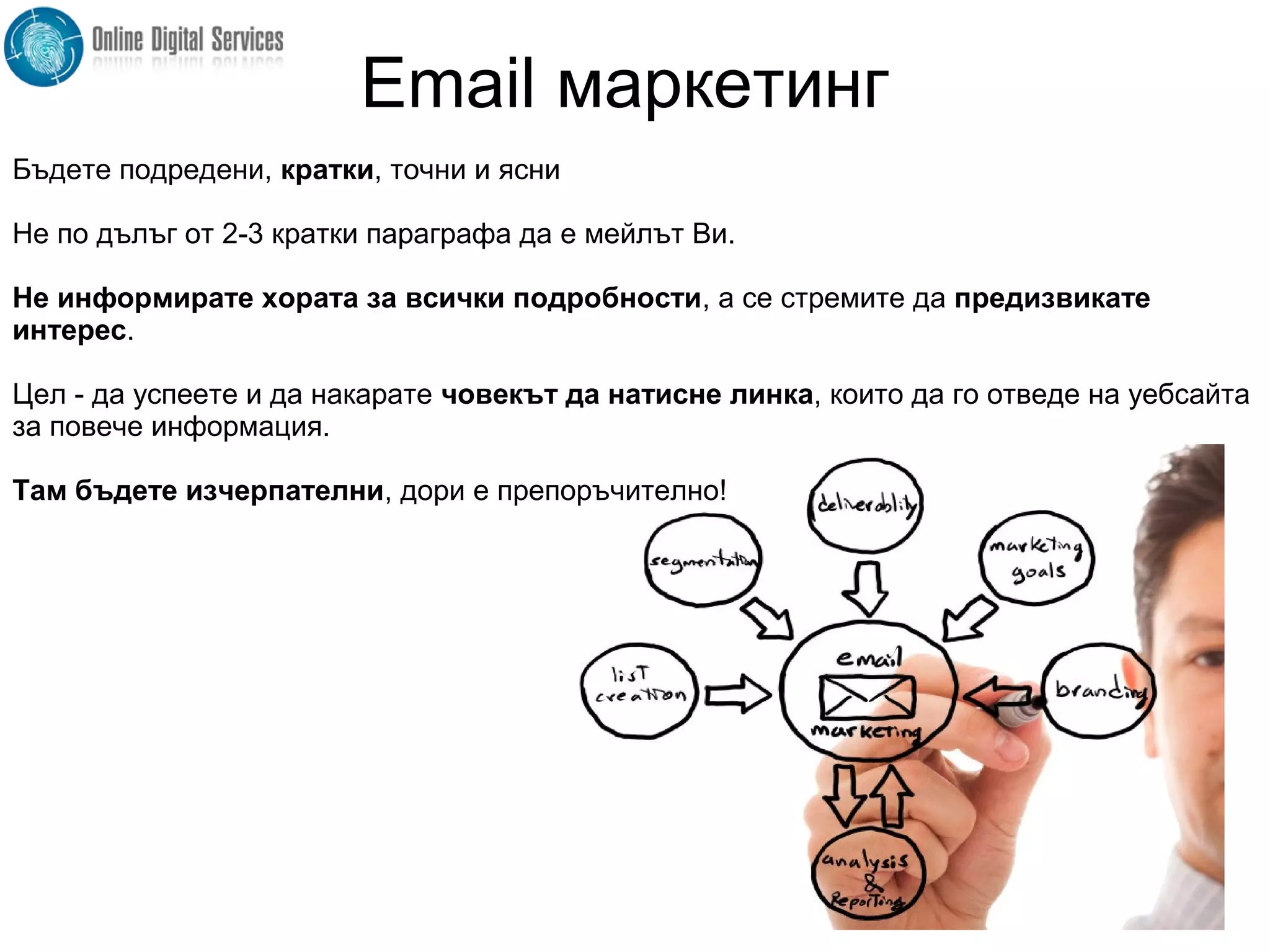 Бъдете подредени, кратки, точни и ясни
Не по дълъг от 2-3 кратки параграфа да е мейлът Ви.
Не информирате хората за всички подробности, а се стремите да предизвикате
интерес.
Цел - да успеете и да накарате човекът да натисне линка, които да го отведе на уебсайта
за повече информация.
Там бъдете изчерпателни, дори е препоръчително!
Email маркетинг
 