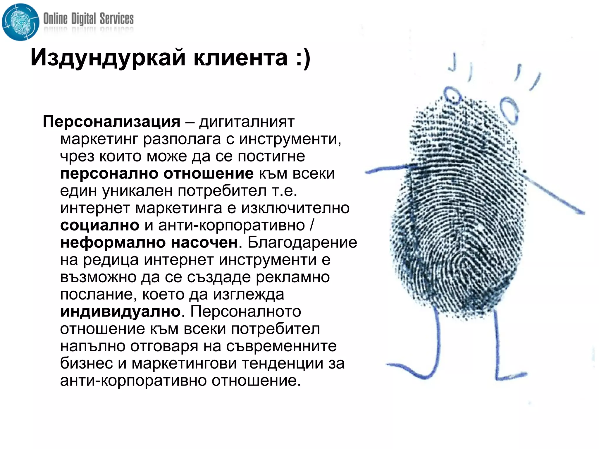 Издундуркай клиента :)
Персонализация – дигиталният
маркетинг разполага с инструменти,
чрез които може да се постигне
персонално отношение към всеки
един уникален потребител т.е.
интернет маркетинга е изключително
социално и анти-корпоративно /
неформално насочен. Благодарение
на редица интернет инструменти е
възможно да се създаде рекламно
послание, което да изглежда
индивидуално. Персоналното
отношение към всеки потребител
напълно отговаря на съвременните
бизнес и маркетингови тенденции за
анти-корпоративно отношение.
 