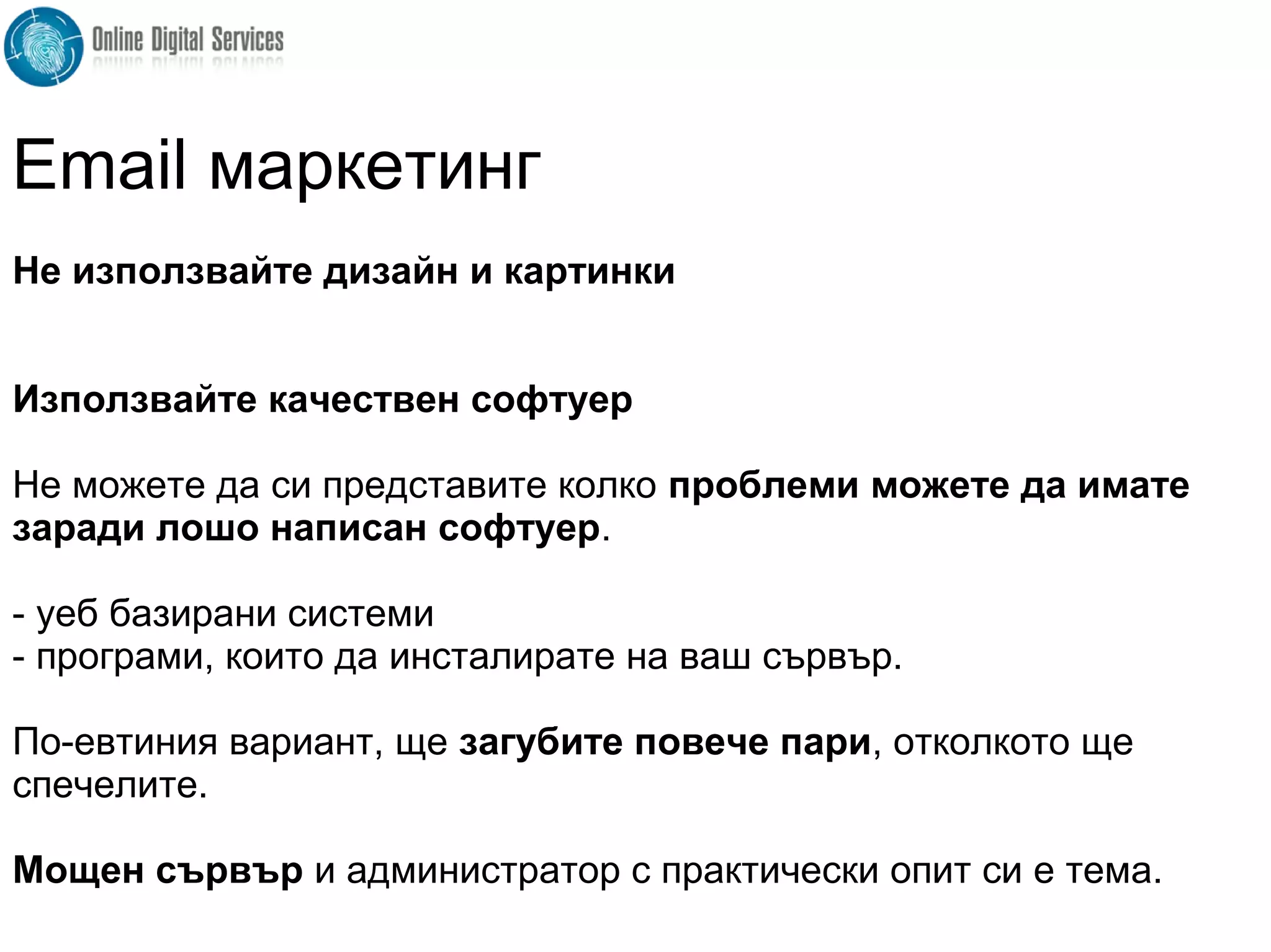 Не използвайте дизайн и картинки
Използвайте качествен софтуер
Не можете да си представите колко проблеми можете да имате
заради лошо написан софтуер.
- уеб базирани системи
- програми, които да инсталирате на ваш сървър.
По-евтиния вариант, ще загубите повече пари, отколкото ще
спечелите.
Мощен сървър и администратор с практически опит си е тема.
Email маркетинг
 