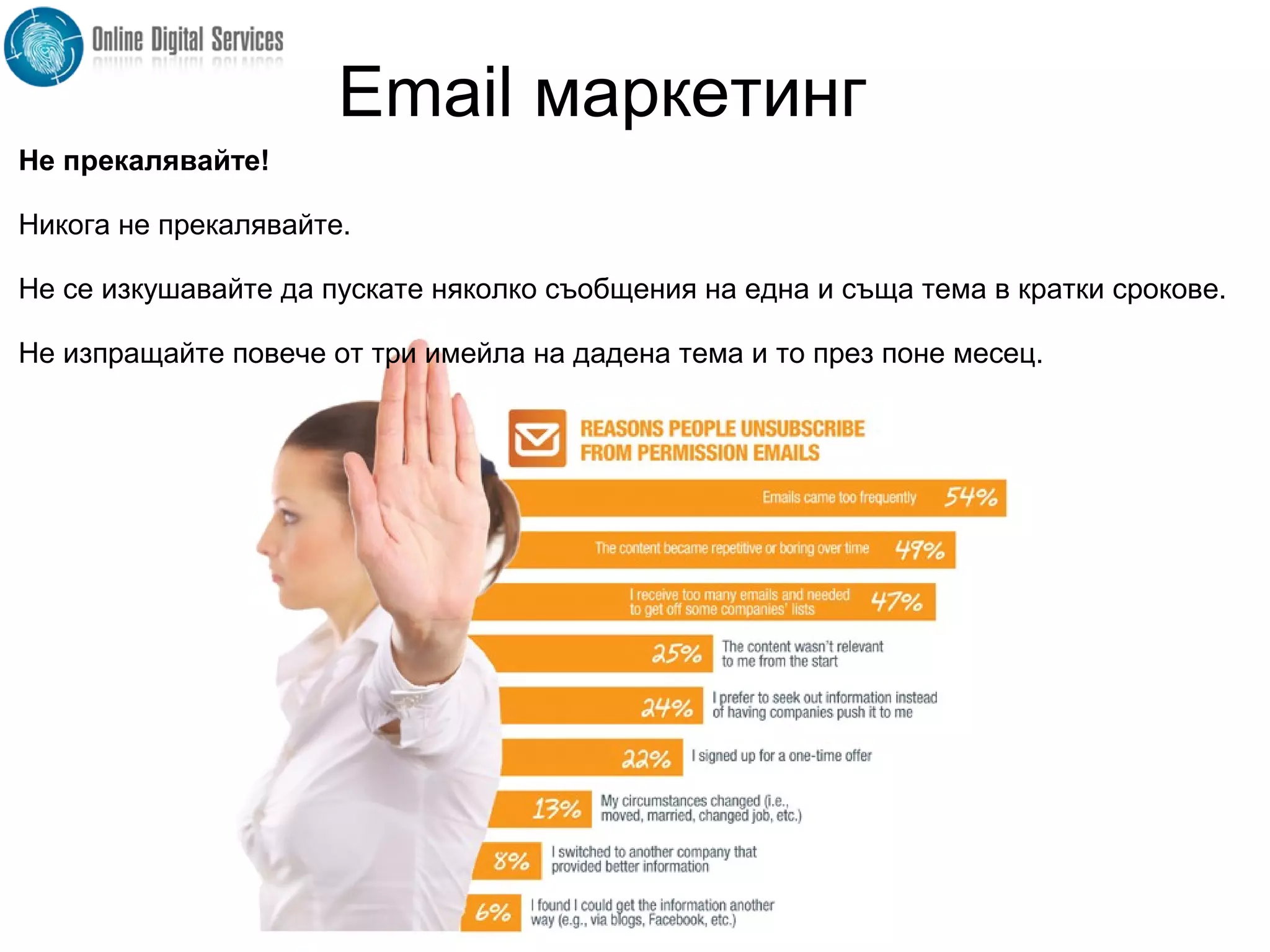 Не прекалявайте!
Никога не прекалявайте.
Не се изкушавайте да пускате няколко съобщения на една и съща тема в кратки срокове.
Не изпращайте повече от три имейла на дадена тема и то през поне месец.
Email маркетинг
 
