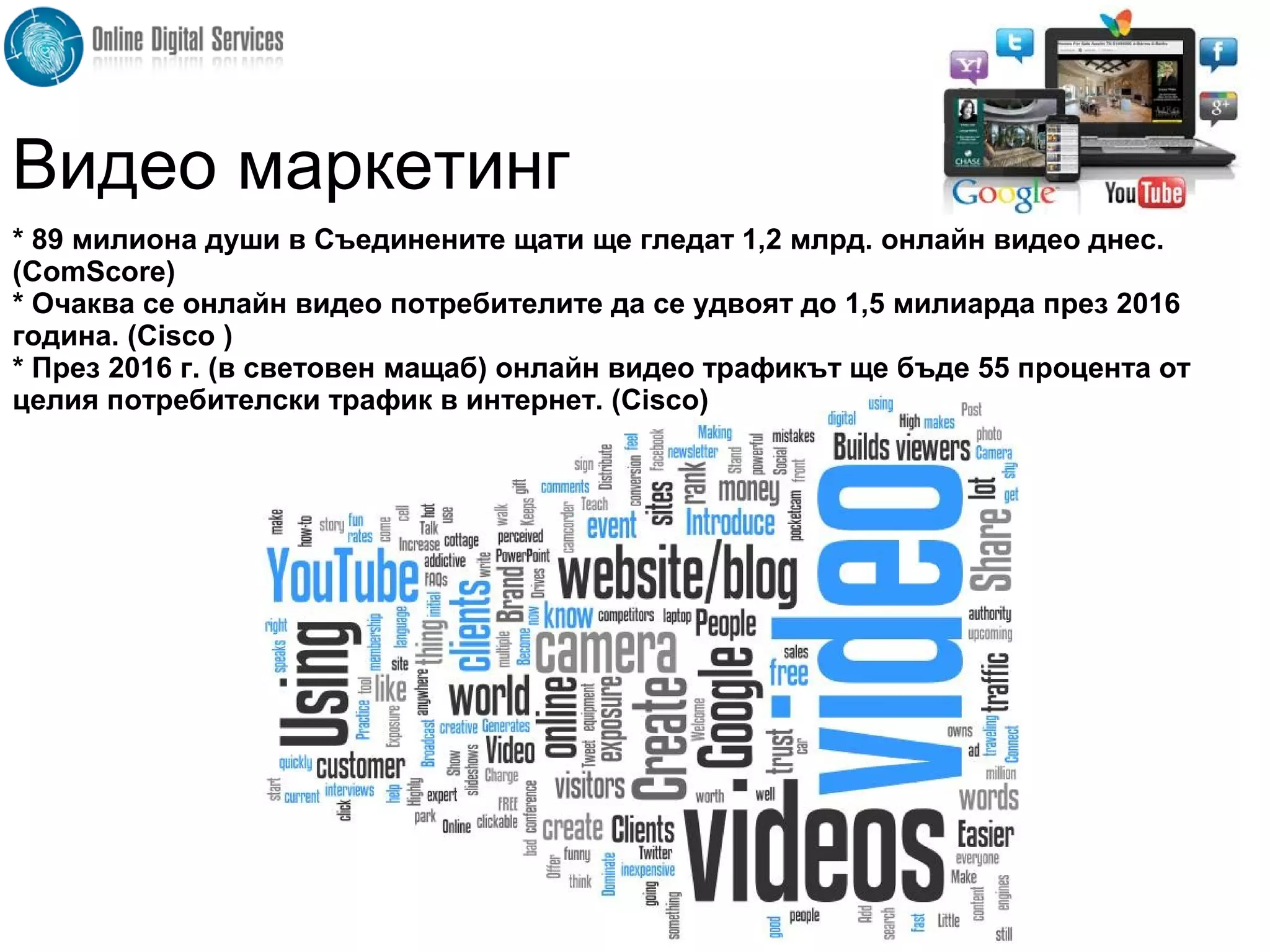 * 89 милиона души в Съединените щати ще гледат 1,2 млрд. онлайн видео днес.
(ComScore)
* Очаква се онлайн видео потребителите да се удвоят до 1,5 милиарда през 2016
година. (Cisco )
* През 2016 г. (в световен мащаб) онлайн видео трафикът ще бъде 55 процента от
целия потребителски трафик в интернет. (Cisco)
Видео маркетинг
 