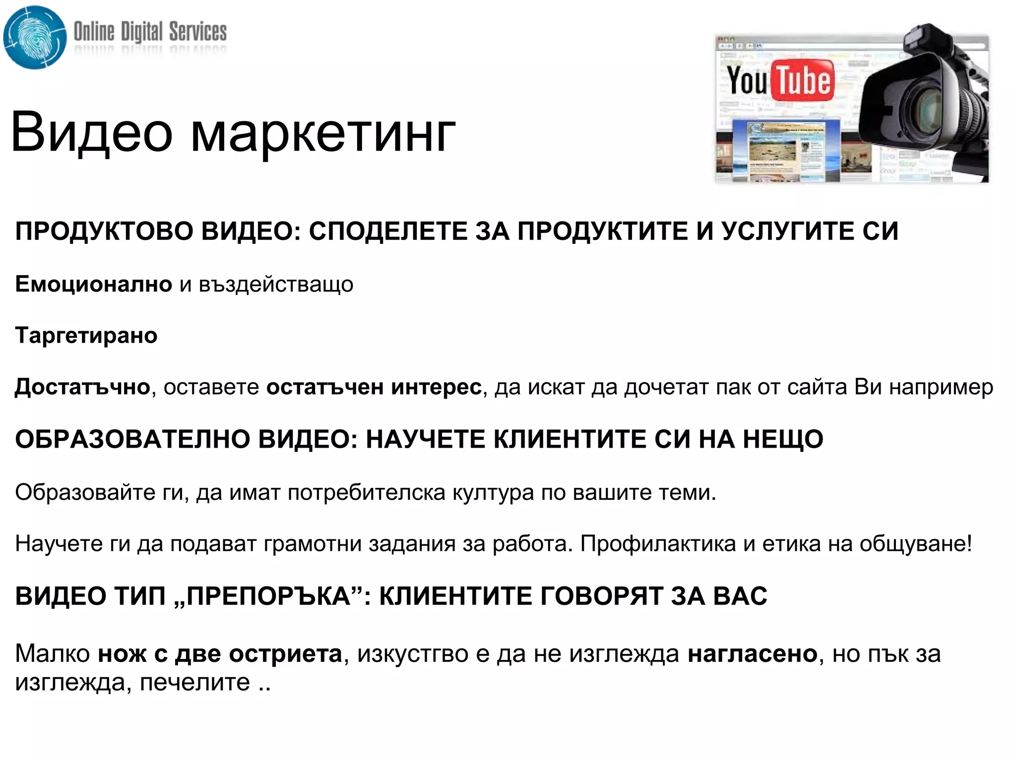 ПРОДУКТОВО ВИДЕО: СПОДЕЛЕТЕ ЗА ПРОДУКТИТЕ И УСЛУГИТЕ СИ
Емоционално и въздействащо
Таргетирано
Достатъчно, оставете остатъчен интерес, да искат да дочетат пак от сайта Ви например
ОБРАЗОВАТЕЛНО ВИДЕО: НАУЧЕТЕ КЛИЕНТИТЕ СИ НА НЕЩО
Образовайте ги, да имат потребителска култура по вашите теми.
Научете ги да подават грамотни задания за работа. Профилактика и етика на общуване!
ВИДЕО ТИП „ПРЕПОРЪКА”: КЛИЕНТИТЕ ГОВОРЯТ ЗА ВАС
Малко нож с две остриета, изкустгво е да не изглежда нагласено, но пък за
изглежда, печелите ..
Видео маркетинг
 