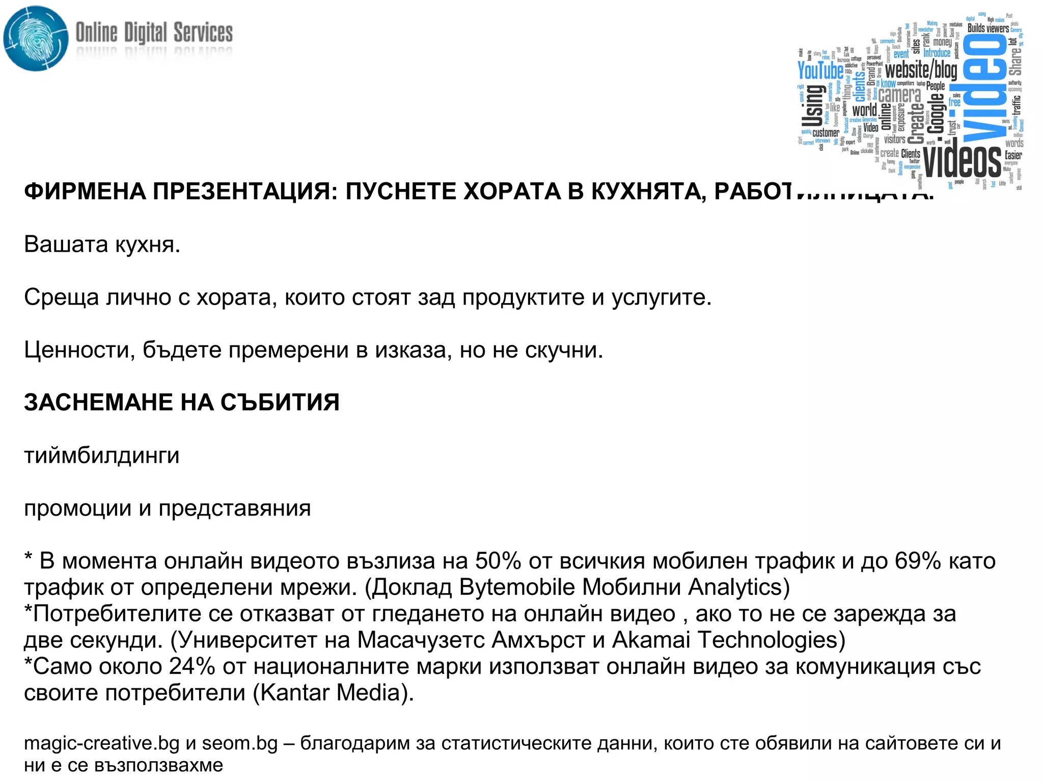 ФИРМЕНА ПРЕЗЕНТАЦИЯ: ПУСНЕТЕ ХОРАТА В КУХНЯТА, РАБОТИЛНИЦАТА.
Вашата кухня.
Среща лично с хората, които стоят зад продуктите и услугите.
Ценности, бъдете премерени в изказа, но не скучни.
ЗАСНЕМАНЕ НА СЪБИТИЯ
тиймбилдинги
промоции и представяния
* В момента онлайн видеото възлиза на 50% от всичкия мобилен трафик и до 69% като
трафик от определени мрежи. (Доклад Bytemobile Мобилни Analytics)
*Потребителите се отказват от гледането на онлайн видео , ако то не се зарежда за
две секунди. (Университет на Масачузетс Амхърст и Akamai Technologies)
*Само около 24% от националните марки използват онлайн видео за комуникация със
своите потребители (Kantar Media).
magic-creative.bg и seom.bg – благодарим за статистическите данни, които сте обявили на сайтовете си и
ни е се възползвахме
 