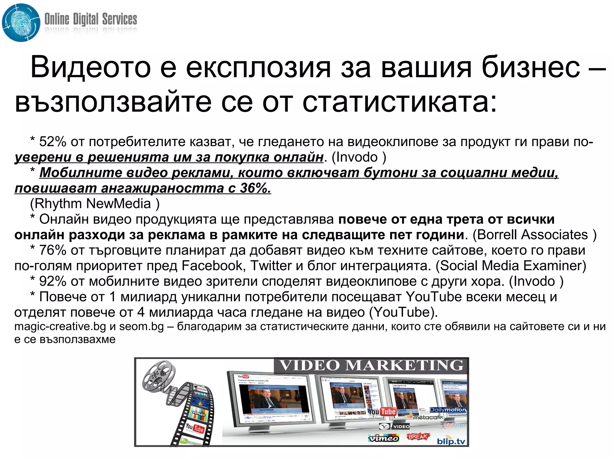 Видеото е експлозия за вашия бизнес –
възползвайте се от статистиката:
* 52% от потребителите казват, че гледането на видеоклипове за продукт ги прави по-
уверени в решенията им за покупка онлайн. (Invodo )
* Мобилните видео реклами, които включват бутони за социални медии,
повишават ангажираността с 36%.
(Rhythm NewMedia )
* Онлайн видео продукцията ще представлява повече от една трета от всички
онлайн разходи за реклама в рамките на следващите пет години. (Borrell Associates )
* 76% от търговците планират да добавят видео към техните сайтове, което го прави
по-голям приоритет пред Facebook, Twitter и блог интеграцията. (Social Media Examiner)
* 92% от мобилните видео зрители споделят видеоклипове с други хора. (Invodo )
* Повече от 1 милиард уникални потребители посещават YouTube всеки месец и
отделят повече от 4 милиарда часа гледане на видео (YouTube).
magic-creative.bg и seom.bg – благодарим за статистическите данни, които сте обявили на сайтовете си и ни
е се възползвахме
 