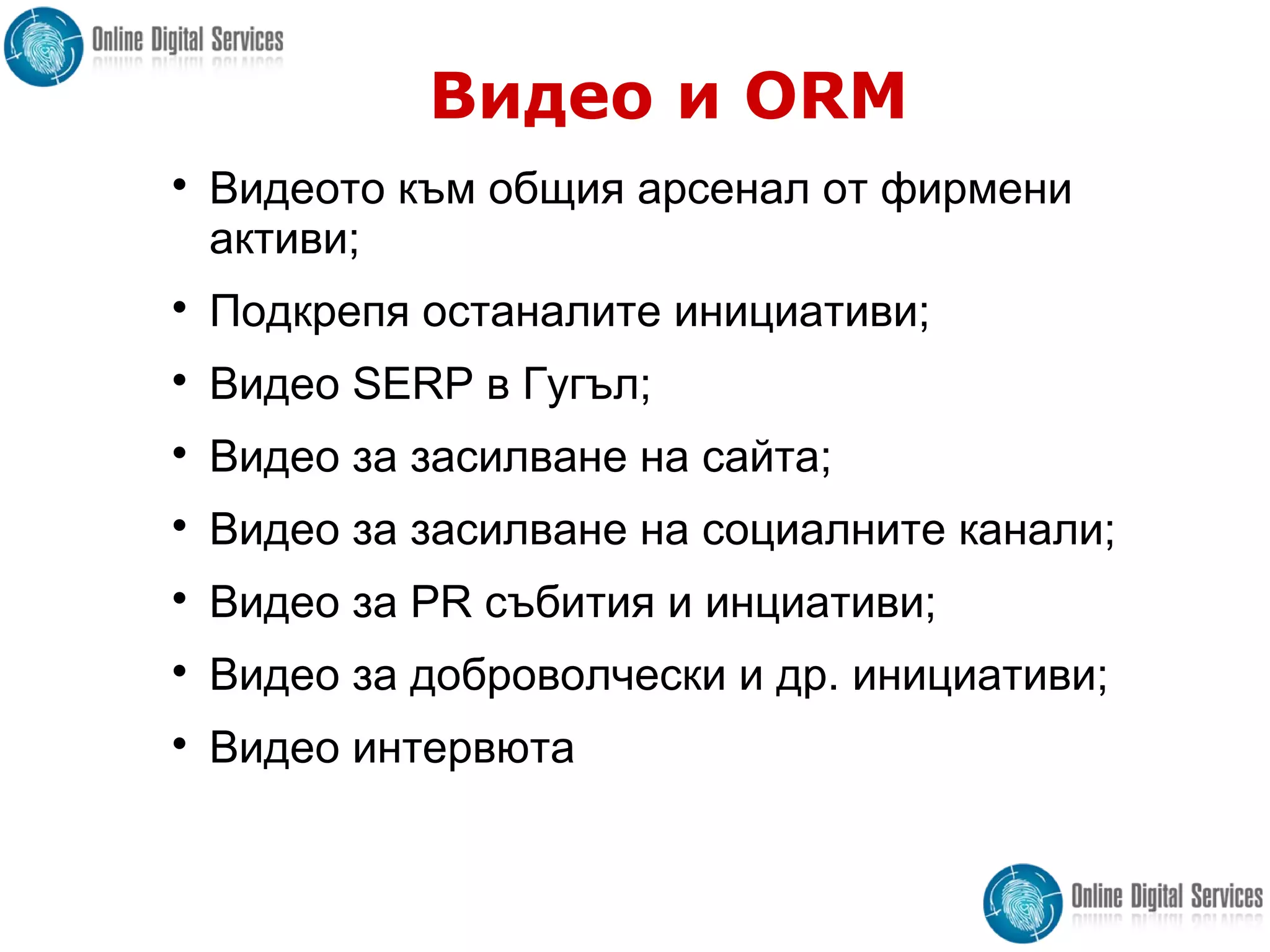 Видео и ORM

Видеото към общия арсенал от фирмени
активи;

Подкрепя останалите инициативи;

Видео SERP в Гугъл;

Видео за засилване на сайта;

Видео за засилване на социалните канали;

Видео за PR събития и инциативи;

Видео за доброволчески и др. инициативи;

Видео интервюта
 