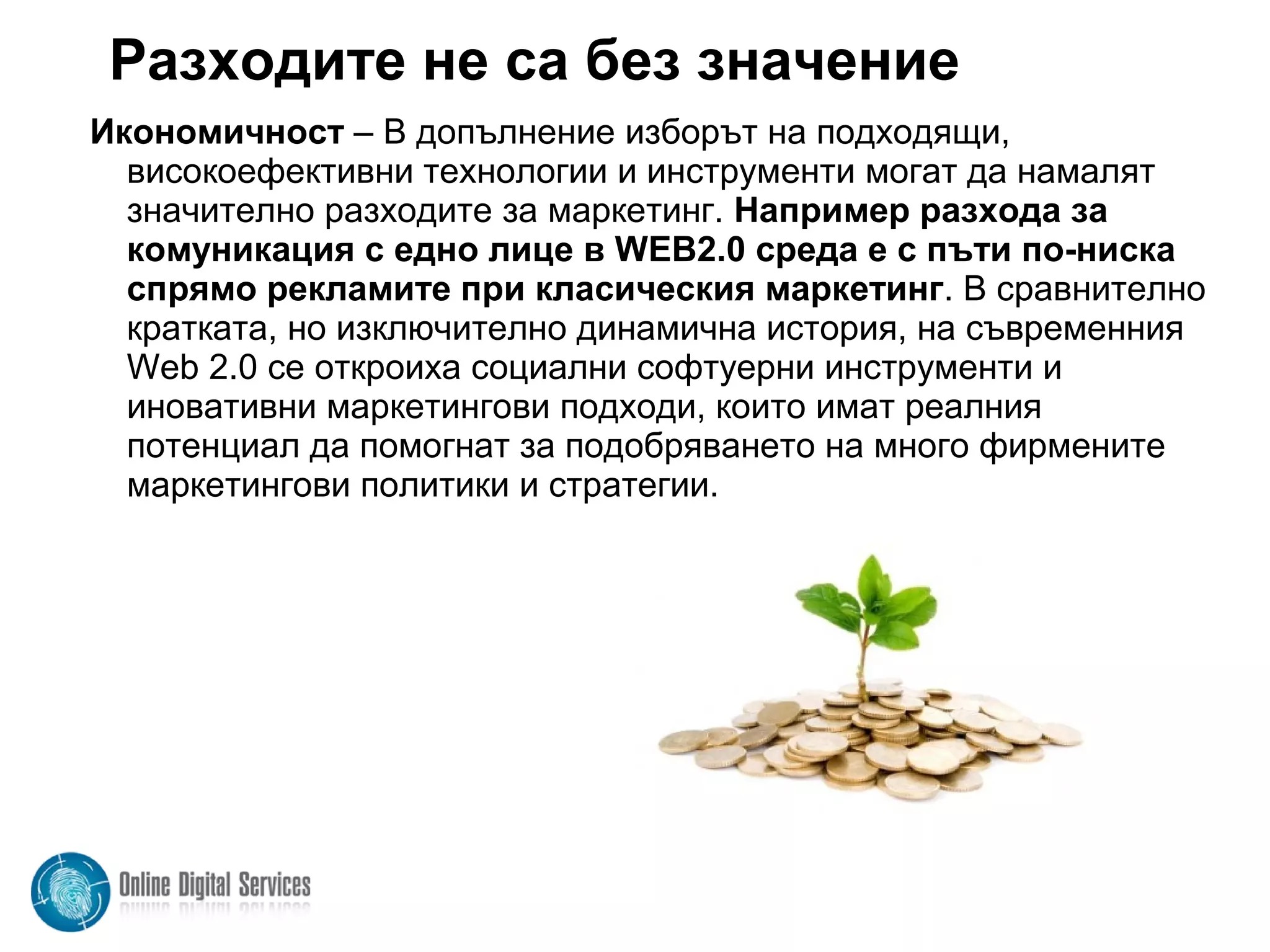 Разходите не са без значение
Икономичност – В допълнение изборът на подходящи,
високоефективни технологии и инструменти могат да намалят
значително разходите за маркетинг. Например разхода за
комуникация с едно лице в WEB2.0 среда е с пъти по-ниска
спрямо рекламите при класическия маркетинг. В сравнително
кратката, но изключително динамична история, на съвременния
Web 2.0 се откроиха социални софтуерни инструменти и
иновативни маркетингови подходи, които имат реалния
потенциал да помогнат за подобряването на много фирмените
маркетингови политики и стратегии.
 