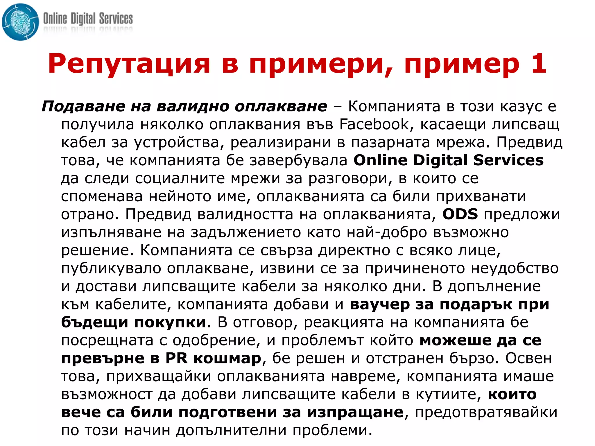 Репутация в примери, пример 1
Подаване на валидно оплакване – Компанията в този казус е
получила няколко оплаквания във Facebook, касаещи липсващ
кабел за устройства, реализирани в пазарната мрежа. Предвид
това, че компанията бе завербувала Online Digital Services
да следи социалните мрежи за разговори, в които се
споменава нейното име, оплакванията са били прихванати
отрано. Предвид валидността на оплакванията, ODS предложи
изпълняване на задължението като най-добро възможно
решение. Компанията се свърза директно с всяко лице,
публикувало оплакване, извини се за причиненото неудобство
и достави липсващите кабели за няколко дни. В допълнение
към кабелите, компанията добави и ваучер за подарък при
бъдещи покупки. В отговор, реакцията на компанията бе
посрещната с одобрение, и проблемът който можеше да се
превърне в PR кошмар, бе решен и отстранен бързо. Освен
това, прихващайки оплакванията навреме, компанията имаше
възможност да добави липсващите кабели в кутиите, които
вече са били подготвени за изпращане, предотвратявайки
по този начин допълнителни проблеми.
 