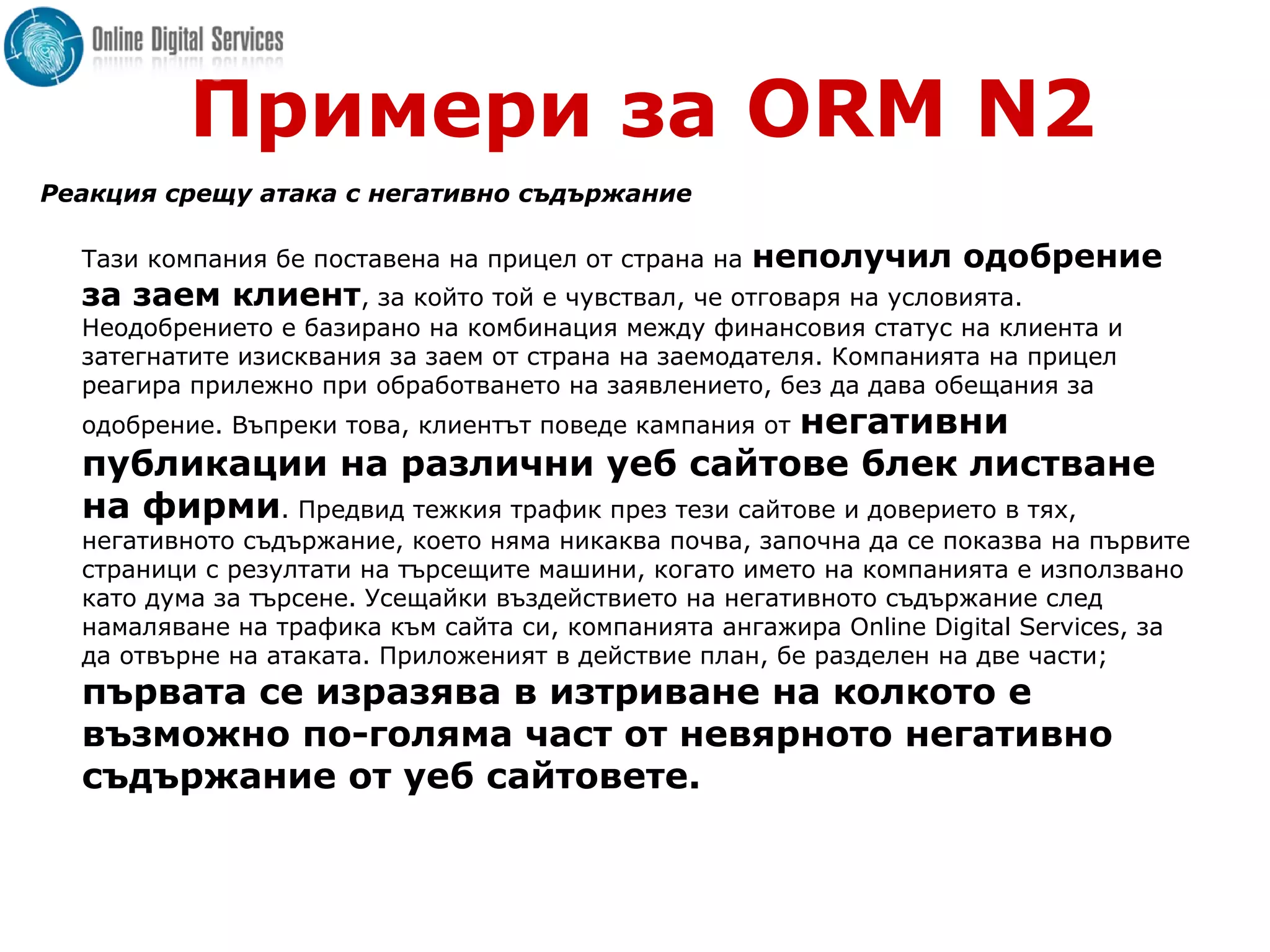 Примери за ORM N2
Реакция срещу атака с негативно съдържание
Тази компания бе поставена на прицел от страна на неполучил одобрение
за заем клиент, за който той е чувствал, че отговаря на условията.
Неодобрението е базирано на комбинация между финансовия статус на клиента и
затегнатите изисквания за заем от страна на заемодателя. Компанията на прицел
реагира прилежно при обработването на заявлението, без да дава обещания за
одобрение. Въпреки това, клиентът поведе кампания от негативни
публикации на различни уеб сайтове блек листване
на фирми. Предвид тежкия трафик през тези сайтове и доверието в тях,
негативното съдържание, което няма никаква почва, започна да се показва на първите
страници с резултати на търсещите машини, когато името на компанията е използвано
като дума за търсене. Усещайки въздействието на негативното съдържание след
намаляване на трафика към сайта си, компанията ангажира Online Digital Services, за
да отвърне на атаката. Приложеният в действие план, бе разделен на две части;
първата се изразява в изтриване на колкото е
възможно по-голяма част от невярното негативно
съдържание от уеб сайтовете.
 