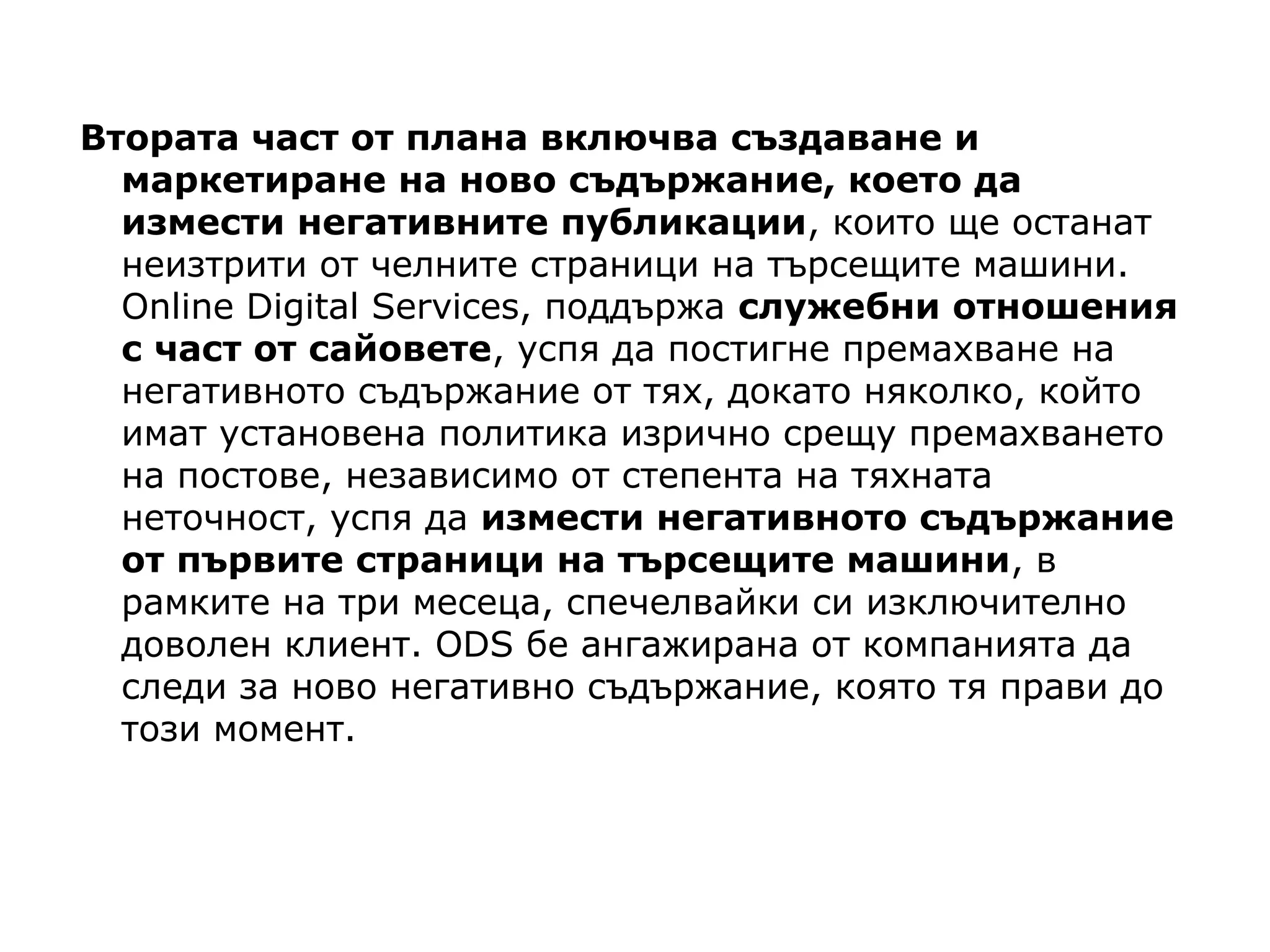 Втората част от плана включва създаване и
маркетиране на ново съдържание, което да
измести негативните публикации, които ще останат
неизтрити от челните страници на търсещите машини.
Online Digital Services, поддържа служебни отношения
с част от сайовете, успя да постигне премахване на
негативното съдържание от тях, докато няколко, който
имат установена политика изрично срещу премахването
на постове, независимо от степента на тяхната
неточност, успя да измести негативното съдържание
от първите страници на търсещите машини, в
рамките на три месеца, спечелвайки си изключително
доволен клиент. ODS бе ангажирана от компанията да
следи за ново негативно съдържание, която тя прави до
този момент.
 