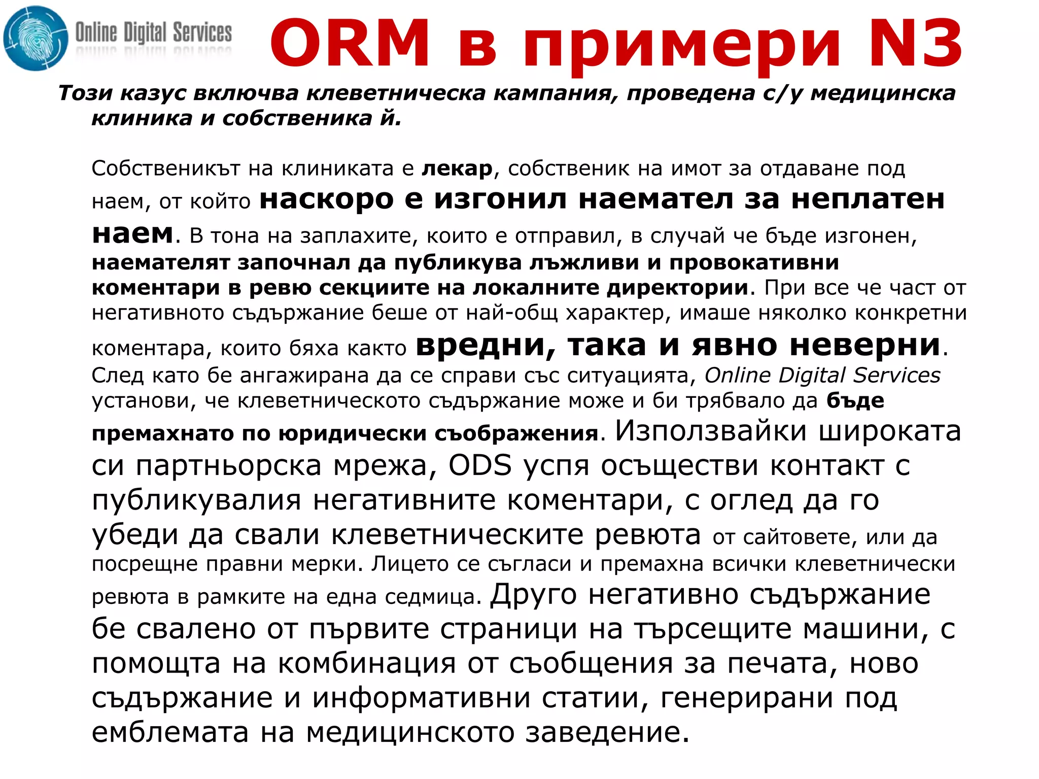 ORM в примери N3
Този казус включва клеветническа кампания, проведена с/у медицинска
клиника и собственика й.
Собственикът на клиниката е лекар, собственик на имот за отдаване под
наем, от който наскоро е изгонил наемател за неплатен
наем. В тона на заплахите, които е отправил, в случай че бъде изгонен,
наемателят започнал да публикува лъжливи и провокативни
коментари в ревю секциите на локалните директории. При все че част от
негативното съдържание беше от най-общ характер, имаше няколко конкретни
коментара, които бяха както вредни, така и явно неверни.
След като бе ангажирана да се справи със ситуацията, Online Digital Services
установи, че клеветническото съдържание може и би трябвало да бъде
премахнато по юридически съображения. Използвайки широката
си партньорска мрежа, ODS успя осъществи контакт с
публикувалия негативните коментари, с оглед да го
убеди да свали клеветническите ревюта от сайтовете, или да
посрещне правни мерки. Лицето се съгласи и премахна всички клеветнически
ревюта в рамките на една седмица. Друго негативно съдържание
бе свалено от първите страници на търсещите машини, с
помощта на комбинация от съобщения за печата, ново
съдържание и информативни статии, генерирани под
емблемата на медицинското заведение.
 