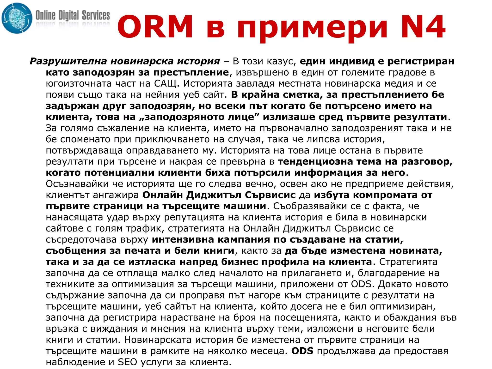 ORM в примери N4
Разрушителна новинарска история – В този казус, един индивид е регистриран
като заподозрян за престъпление, извършено в един от големите градове в
югоизточната част на САЩ. Историята завладя местната новинарска медия и се
появи също така на нейния уеб сайт. В крайна сметка, за престъплението бе
задържан друг заподозрян, но всеки път когато бе потърсено името на
клиента, това на „заподозряното лице” излизаше сред първите резултати.
За голямо съжаление на клиента, името на първоначално заподозреният така и не
бе споменато при приключването на случая, така че липсва история,
потвърждаваща оправдаването му. Историята на това лице остана в първите
резултати при търсене и накрая се превърна в тенденциозна тема на разговор,
когато потенциални клиенти биха потърсили информация за него.
Осъзнавайки че историята ще го следва вечно, освен ако не предприеме действия,
клиентът ангажира Онлайн Диджитъл Сървисис да избута компромата от
първите страници на търсещите машини. Съобразявайки се с факта, че
нанасящата удар върху репутацията на клиента история е била в новинарски
сайтове с голям трафик, стратегията на Онлайн Диджитъл Сървисис се
съсредоточава върху интензивна кампания по създаване на статии,
съобщения за печата и бели книги, както за да бъде изместена новината,
така и за да се изтласка напред бизнес профила на клиента. Стратегията
започна да се отплаща малко след началото на прилагането и, благодарение на
техниките за оптимизация за търсещи машини, приложени от ODS. Докато новото
съдържание започна да си проправя път нагоре към страниците с резултати на
търсещите машини, уеб сайтът на клиента, който досега не е бил оптимизиран,
започна да регистрира нарастване на броя на посещенията, както и обаждания във
връзка с виждания и мнения на клиента върху теми, изложени в неговите бели
книги и статии. Новинарската история бе изместена от първите страници на
търсещите машини в рамките на няколко месеца. ODS продължава да предоставя
наблюдение и SEO услуги за клиента.
 