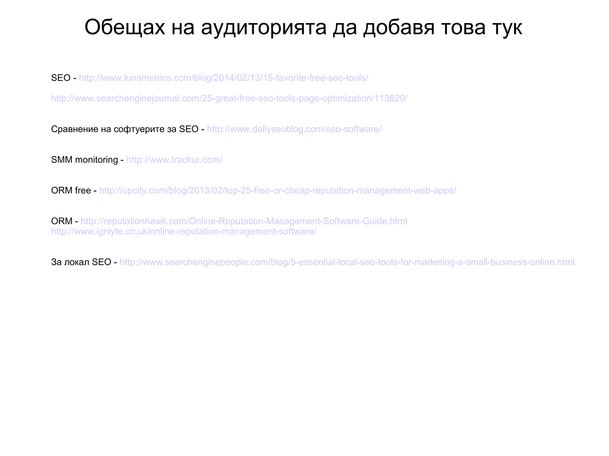 Обещах на аудиторията да добавя това тук
SEO - http://www.lunametrics.com/blog/2014/02/13/15-favorite-free-seo-tools/
http://www.searchenginejournal.com/25-great-free-seo-tools-page-optimization/113820/
Сравнение на софтуерите за SEO - http://www.dailyseoblog.com/seo-software/
SMM monitoring - http://www.trackur.com/
ORM free - http://upcity.com/blog/2013/02/top-25-free-or-cheap-reputation-management-web-apps/
ORM - http://reputationhawk.com/Online-Reputation-Management-Software-Guide.html
http://www.igniyte.co.uk/online-reputation-management-software/
За локал SEO - http://www.searchenginepeople.com/blog/5-essential-local-seo-tools-for-marketing-a-small-business-online.html
 