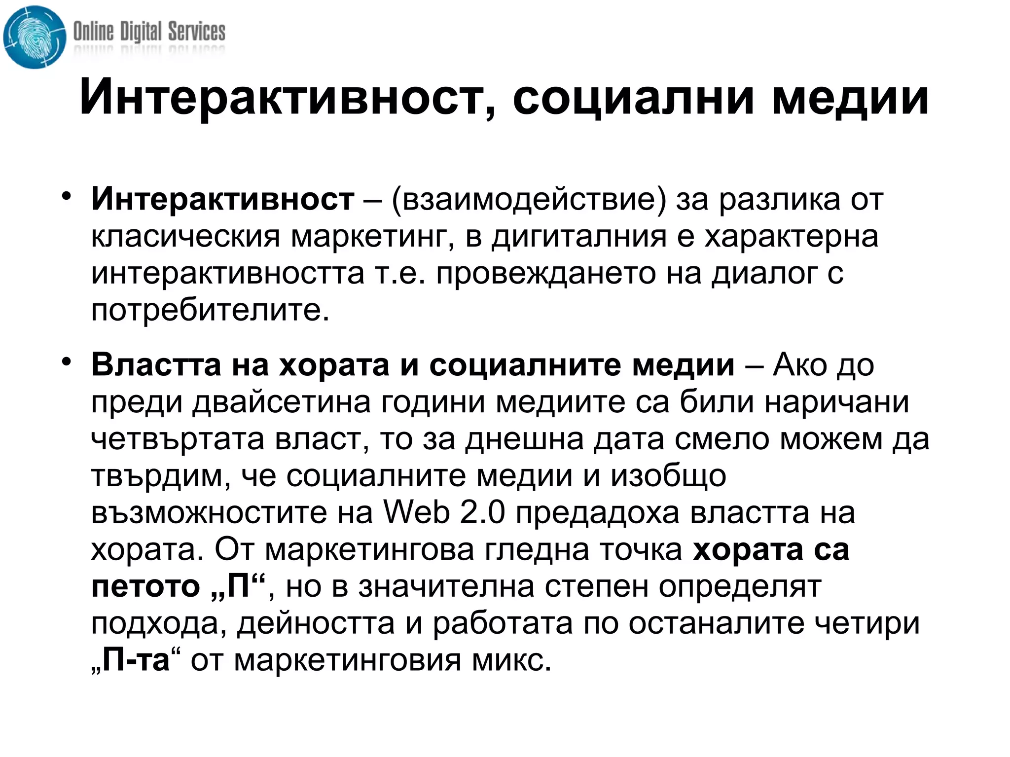 Интерактивност, социални медии

Интерактивност – (взаимодействие) за разлика от
класическия маркетинг, в дигиталния е характерна
интерактивността т.е. провеждането на диалог с
потребителите.

Властта на хората и социалните медии – Ако до
преди двайсетина години медиите са били наричани
четвъртата власт, то за днешна дата смело можем да
твърдим, че социалните медии и изобщо
възможностите на Web 2.0 предадоха властта на
хората. От маркетингова гледна точка хората са
петото „П“, но в значителна степен определят
подхода, дейността и работата по останалите четири
„П-та“ от маркетинговия микс.
 
