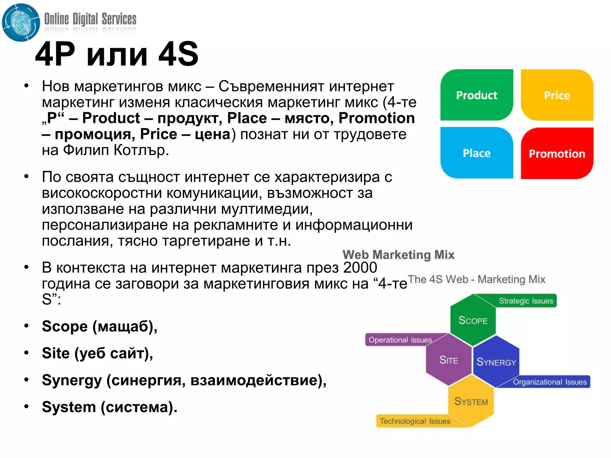 4P или 4S
 Нов маркетингов микс – Съвременният интернет
маркетинг изменя класическия маркетинг микс (4-те
„Р“ – Product – продукт, Place – място, Promotion
– промоция, Price – цена) познат ни от трудовете
на Филип Котлър.
 По своята същност интернет се характеризира с
високоскоростни комуникации, възможност за
използване на различни мултимедии,
персонализиране на рекламните и информационни
послания, тясно таргетиране и т.н.
 В контекста на интернет маркетинга през 2000
година се заговори за маркетинговия микс на “4-те
S”:
 Scope (мащаб),
 Site (уеб сайт),
 Synergy (синергия, взаимодействие),
 System (система).
 