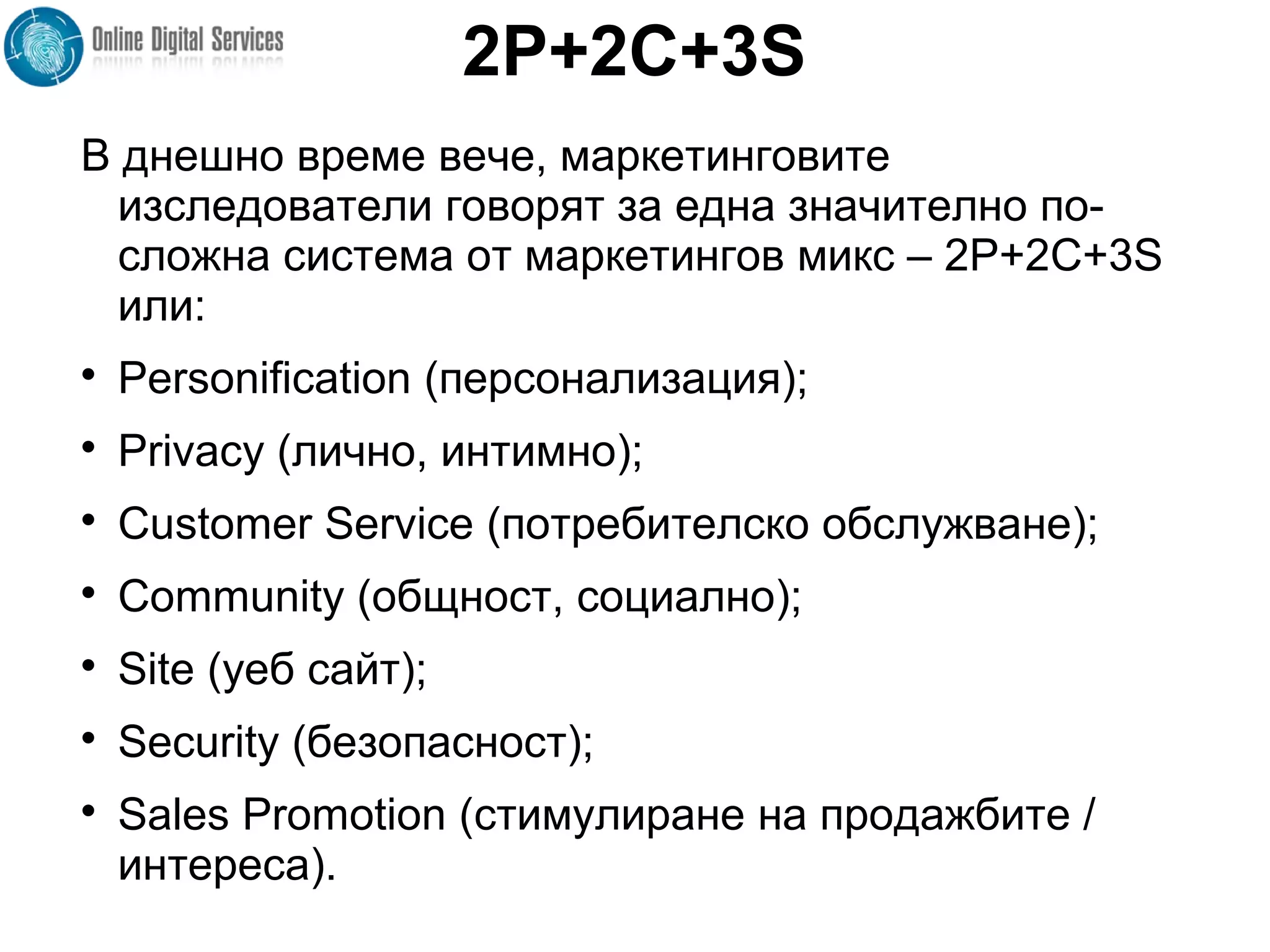 2P+2C+3S
В днешно време вече, маркетинговите
изследователи говорят за една значително по-
сложна система от маркетингов микс – 2P+2C+3S
или:

Personification (персонализация);

Privacy (лично, интимно);

Customer Service (потребителско обслужване);

Community (общност, социално);

Site (уеб сайт);

Security (безопасност);

Sales Promotion (стимулиране на продажбите /
интереса).
 